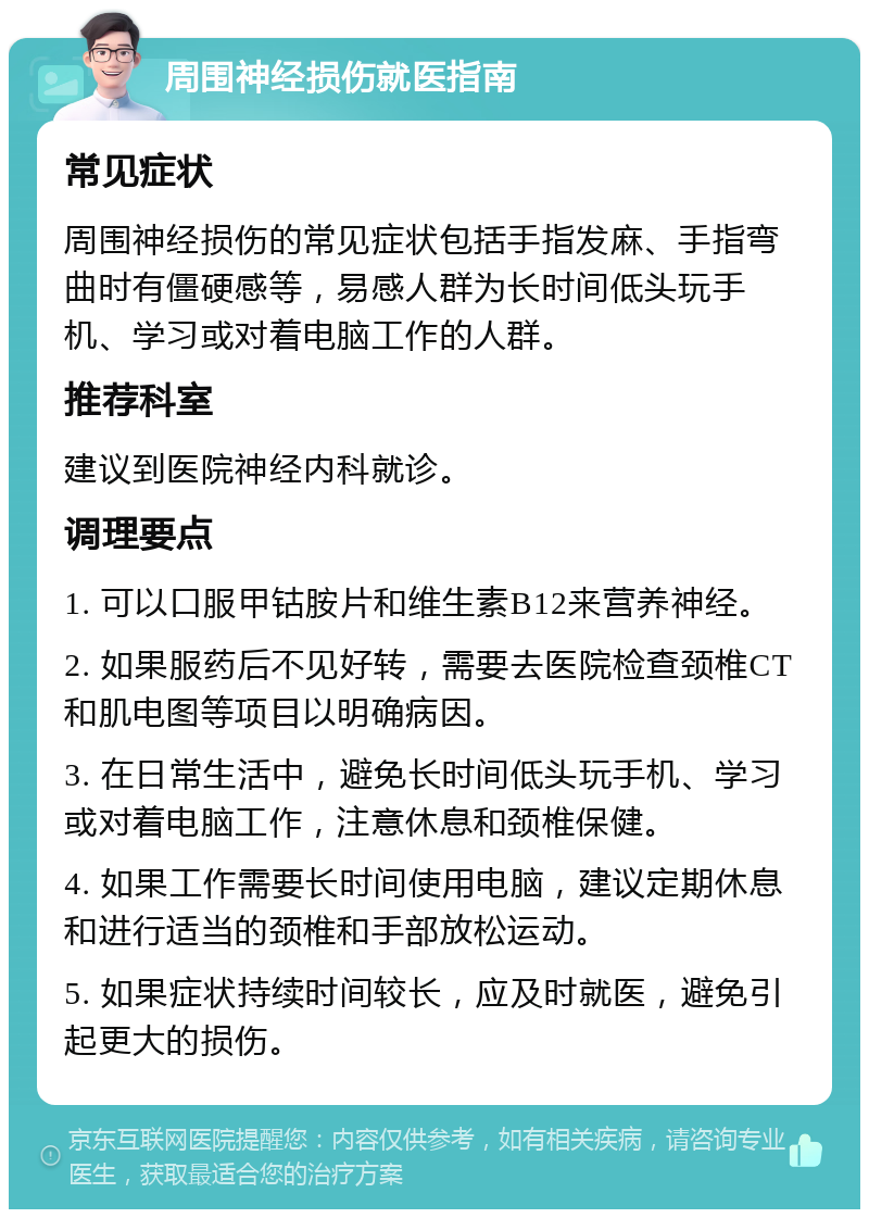 周围神经损伤就医指南 常见症状 周围神经损伤的常见症状包括手指发麻、手指弯曲时有僵硬感等，易感人群为长时间低头玩手机、学习或对着电脑工作的人群。 推荐科室 建议到医院神经内科就诊。 调理要点 1. 可以口服甲钴胺片和维生素B12来营养神经。 2. 如果服药后不见好转，需要去医院检查颈椎CT和肌电图等项目以明确病因。 3. 在日常生活中，避免长时间低头玩手机、学习或对着电脑工作，注意休息和颈椎保健。 4. 如果工作需要长时间使用电脑，建议定期休息和进行适当的颈椎和手部放松运动。 5. 如果症状持续时间较长，应及时就医，避免引起更大的损伤。