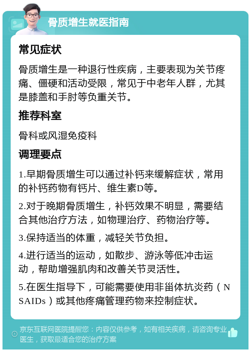 骨质增生就医指南 常见症状 骨质增生是一种退行性疾病，主要表现为关节疼痛、僵硬和活动受限，常见于中老年人群，尤其是膝盖和手肘等负重关节。 推荐科室 骨科或风湿免疫科 调理要点 1.早期骨质增生可以通过补钙来缓解症状，常用的补钙药物有钙片、维生素D等。 2.对于晚期骨质增生，补钙效果不明显，需要结合其他治疗方法，如物理治疗、药物治疗等。 3.保持适当的体重，减轻关节负担。 4.进行适当的运动，如散步、游泳等低冲击运动，帮助增强肌肉和改善关节灵活性。 5.在医生指导下，可能需要使用非甾体抗炎药（NSAIDs）或其他疼痛管理药物来控制症状。