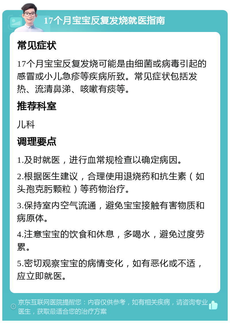 17个月宝宝反复发烧就医指南 常见症状 17个月宝宝反复发烧可能是由细菌或病毒引起的感冒或小儿急疹等疾病所致。常见症状包括发热、流清鼻涕、咳嗽有痰等。 推荐科室 儿科 调理要点 1.及时就医，进行血常规检查以确定病因。 2.根据医生建议，合理使用退烧药和抗生素（如头孢克肟颗粒）等药物治疗。 3.保持室内空气流通，避免宝宝接触有害物质和病原体。 4.注意宝宝的饮食和休息，多喝水，避免过度劳累。 5.密切观察宝宝的病情变化，如有恶化或不适，应立即就医。