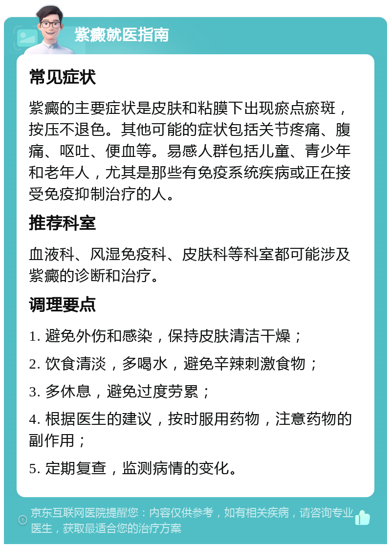 紫癜就医指南 常见症状 紫癜的主要症状是皮肤和粘膜下出现瘀点瘀斑，按压不退色。其他可能的症状包括关节疼痛、腹痛、呕吐、便血等。易感人群包括儿童、青少年和老年人，尤其是那些有免疫系统疾病或正在接受免疫抑制治疗的人。 推荐科室 血液科、风湿免疫科、皮肤科等科室都可能涉及紫癜的诊断和治疗。 调理要点 1. 避免外伤和感染，保持皮肤清洁干燥； 2. 饮食清淡，多喝水，避免辛辣刺激食物； 3. 多休息，避免过度劳累； 4. 根据医生的建议，按时服用药物，注意药物的副作用； 5. 定期复查，监测病情的变化。