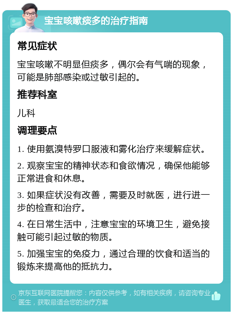 宝宝咳嗽痰多的治疗指南 常见症状 宝宝咳嗽不明显但痰多，偶尔会有气喘的现象，可能是肺部感染或过敏引起的。 推荐科室 儿科 调理要点 1. 使用氨溴特罗口服液和雾化治疗来缓解症状。 2. 观察宝宝的精神状态和食欲情况，确保他能够正常进食和休息。 3. 如果症状没有改善，需要及时就医，进行进一步的检查和治疗。 4. 在日常生活中，注意宝宝的环境卫生，避免接触可能引起过敏的物质。 5. 加强宝宝的免疫力，通过合理的饮食和适当的锻炼来提高他的抵抗力。