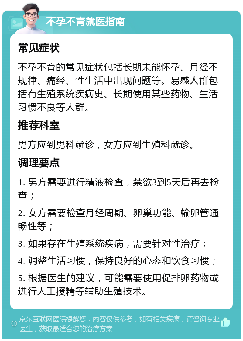 不孕不育就医指南 常见症状 不孕不育的常见症状包括长期未能怀孕、月经不规律、痛经、性生活中出现问题等。易感人群包括有生殖系统疾病史、长期使用某些药物、生活习惯不良等人群。 推荐科室 男方应到男科就诊，女方应到生殖科就诊。 调理要点 1. 男方需要进行精液检查，禁欲3到5天后再去检查； 2. 女方需要检查月经周期、卵巢功能、输卵管通畅性等； 3. 如果存在生殖系统疾病，需要针对性治疗； 4. 调整生活习惯，保持良好的心态和饮食习惯； 5. 根据医生的建议，可能需要使用促排卵药物或进行人工授精等辅助生殖技术。