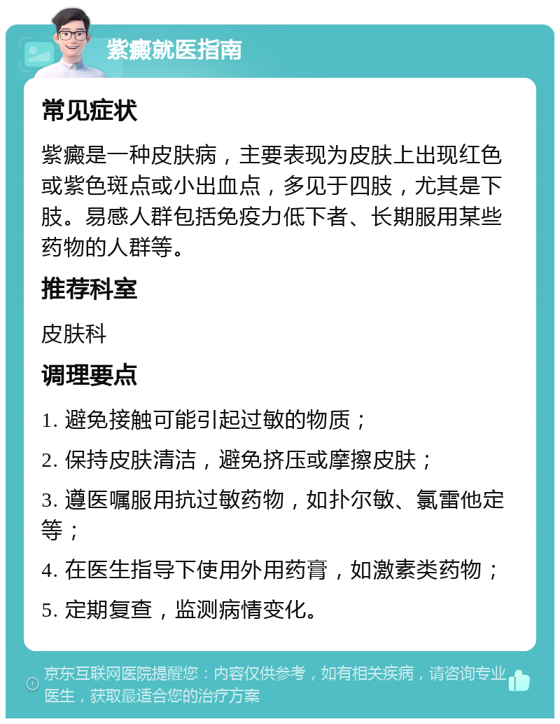 紫癜就医指南 常见症状 紫癜是一种皮肤病，主要表现为皮肤上出现红色或紫色斑点或小出血点，多见于四肢，尤其是下肢。易感人群包括免疫力低下者、长期服用某些药物的人群等。 推荐科室 皮肤科 调理要点 1. 避免接触可能引起过敏的物质； 2. 保持皮肤清洁，避免挤压或摩擦皮肤； 3. 遵医嘱服用抗过敏药物，如扑尔敏、氯雷他定等； 4. 在医生指导下使用外用药膏，如激素类药物； 5. 定期复查，监测病情变化。