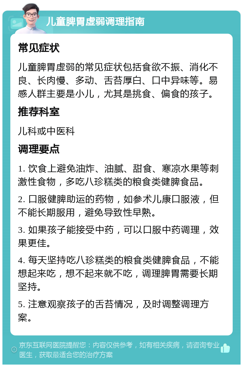 儿童脾胃虚弱调理指南 常见症状 儿童脾胃虚弱的常见症状包括食欲不振、消化不良、长肉慢、多动、舌苔厚白、口中异味等。易感人群主要是小儿，尤其是挑食、偏食的孩子。 推荐科室 儿科或中医科 调理要点 1. 饮食上避免油炸、油腻、甜食、寒凉水果等刺激性食物，多吃八珍糕类的粮食类健脾食品。 2. 口服健脾助运的药物，如参术儿康口服液，但不能长期服用，避免导致性早熟。 3. 如果孩子能接受中药，可以口服中药调理，效果更佳。 4. 每天坚持吃八珍糕类的粮食类健脾食品，不能想起来吃，想不起来就不吃，调理脾胃需要长期坚持。 5. 注意观察孩子的舌苔情况，及时调整调理方案。