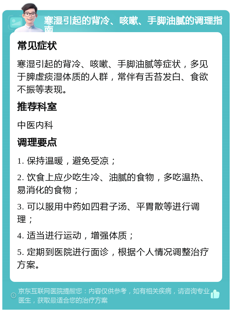 寒湿引起的背冷、咳嗽、手脚油腻的调理指南 常见症状 寒湿引起的背冷、咳嗽、手脚油腻等症状，多见于脾虚痰湿体质的人群，常伴有舌苔发白、食欲不振等表现。 推荐科室 中医内科 调理要点 1. 保持温暖，避免受凉； 2. 饮食上应少吃生冷、油腻的食物，多吃温热、易消化的食物； 3. 可以服用中药如四君子汤、平胃散等进行调理； 4. 适当进行运动，增强体质； 5. 定期到医院进行面诊，根据个人情况调整治疗方案。