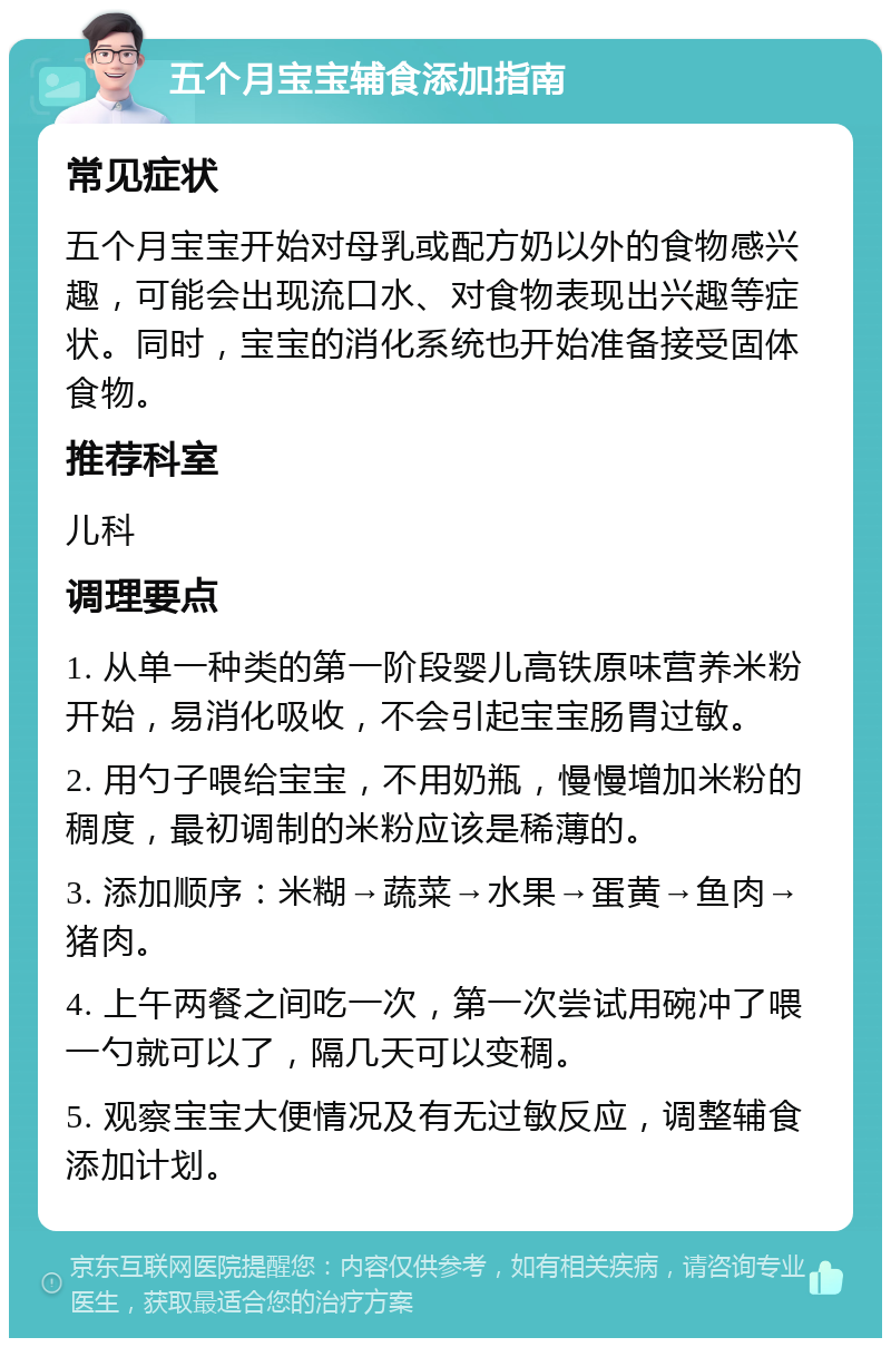 五个月宝宝辅食添加指南 常见症状 五个月宝宝开始对母乳或配方奶以外的食物感兴趣，可能会出现流口水、对食物表现出兴趣等症状。同时，宝宝的消化系统也开始准备接受固体食物。 推荐科室 儿科 调理要点 1. 从单一种类的第一阶段婴儿高铁原味营养米粉开始，易消化吸收，不会引起宝宝肠胃过敏。 2. 用勺子喂给宝宝，不用奶瓶，慢慢增加米粉的稠度，最初调制的米粉应该是稀薄的。 3. 添加顺序：米糊→蔬菜→水果→蛋黄→鱼肉→猪肉。 4. 上午两餐之间吃一次，第一次尝试用碗冲了喂一勺就可以了，隔几天可以变稠。 5. 观察宝宝大便情况及有无过敏反应，调整辅食添加计划。