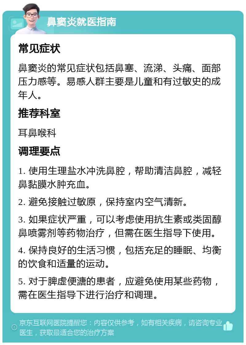 鼻窦炎就医指南 常见症状 鼻窦炎的常见症状包括鼻塞、流涕、头痛、面部压力感等。易感人群主要是儿童和有过敏史的成年人。 推荐科室 耳鼻喉科 调理要点 1. 使用生理盐水冲洗鼻腔，帮助清洁鼻腔，减轻鼻黏膜水肿充血。 2. 避免接触过敏原，保持室内空气清新。 3. 如果症状严重，可以考虑使用抗生素或类固醇鼻喷雾剂等药物治疗，但需在医生指导下使用。 4. 保持良好的生活习惯，包括充足的睡眠、均衡的饮食和适量的运动。 5. 对于脾虚便溏的患者，应避免使用某些药物，需在医生指导下进行治疗和调理。