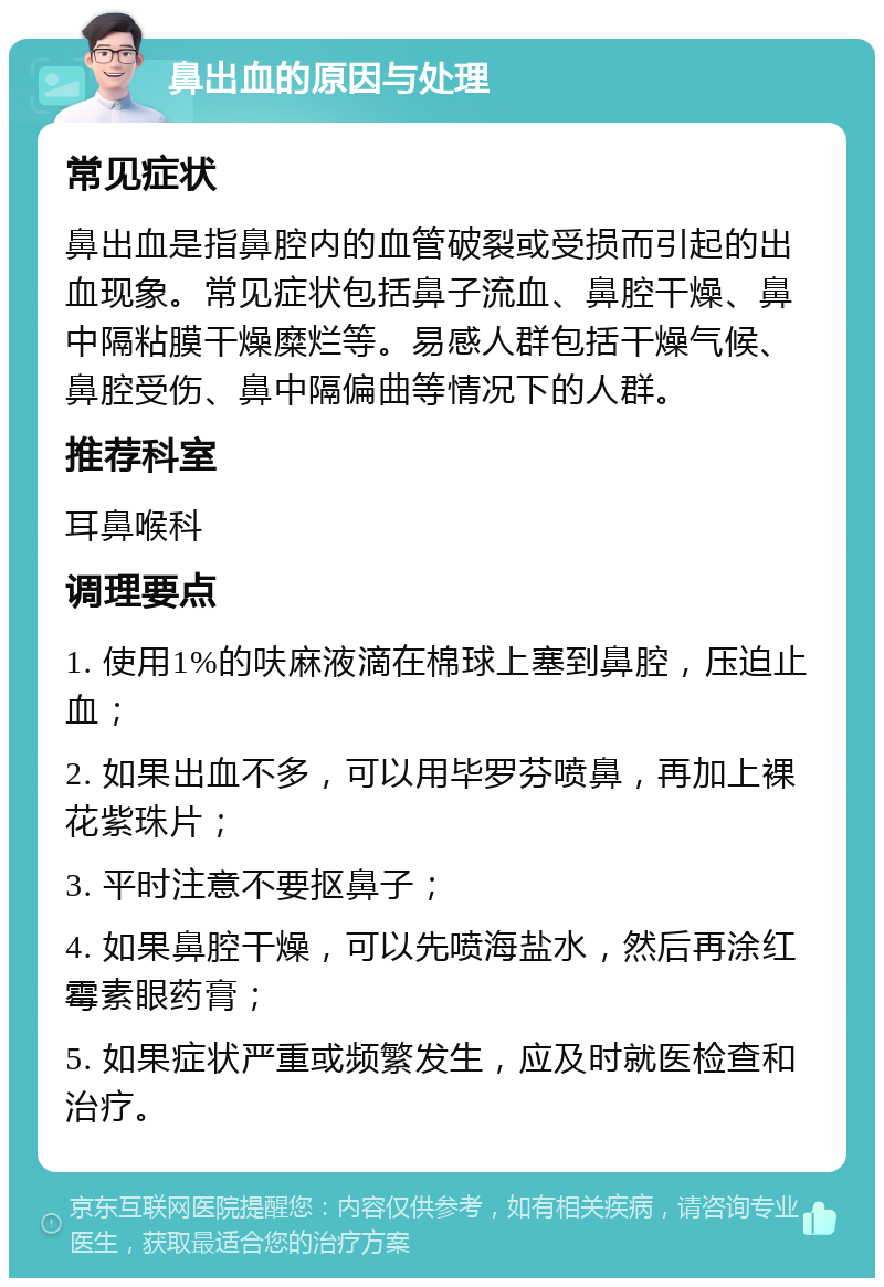 鼻出血的原因与处理 常见症状 鼻出血是指鼻腔内的血管破裂或受损而引起的出血现象。常见症状包括鼻子流血、鼻腔干燥、鼻中隔粘膜干燥糜烂等。易感人群包括干燥气候、鼻腔受伤、鼻中隔偏曲等情况下的人群。 推荐科室 耳鼻喉科 调理要点 1. 使用1%的呋麻液滴在棉球上塞到鼻腔，压迫止血； 2. 如果出血不多，可以用毕罗芬喷鼻，再加上裸花紫珠片； 3. 平时注意不要抠鼻子； 4. 如果鼻腔干燥，可以先喷海盐水，然后再涂红霉素眼药膏； 5. 如果症状严重或频繁发生，应及时就医检查和治疗。