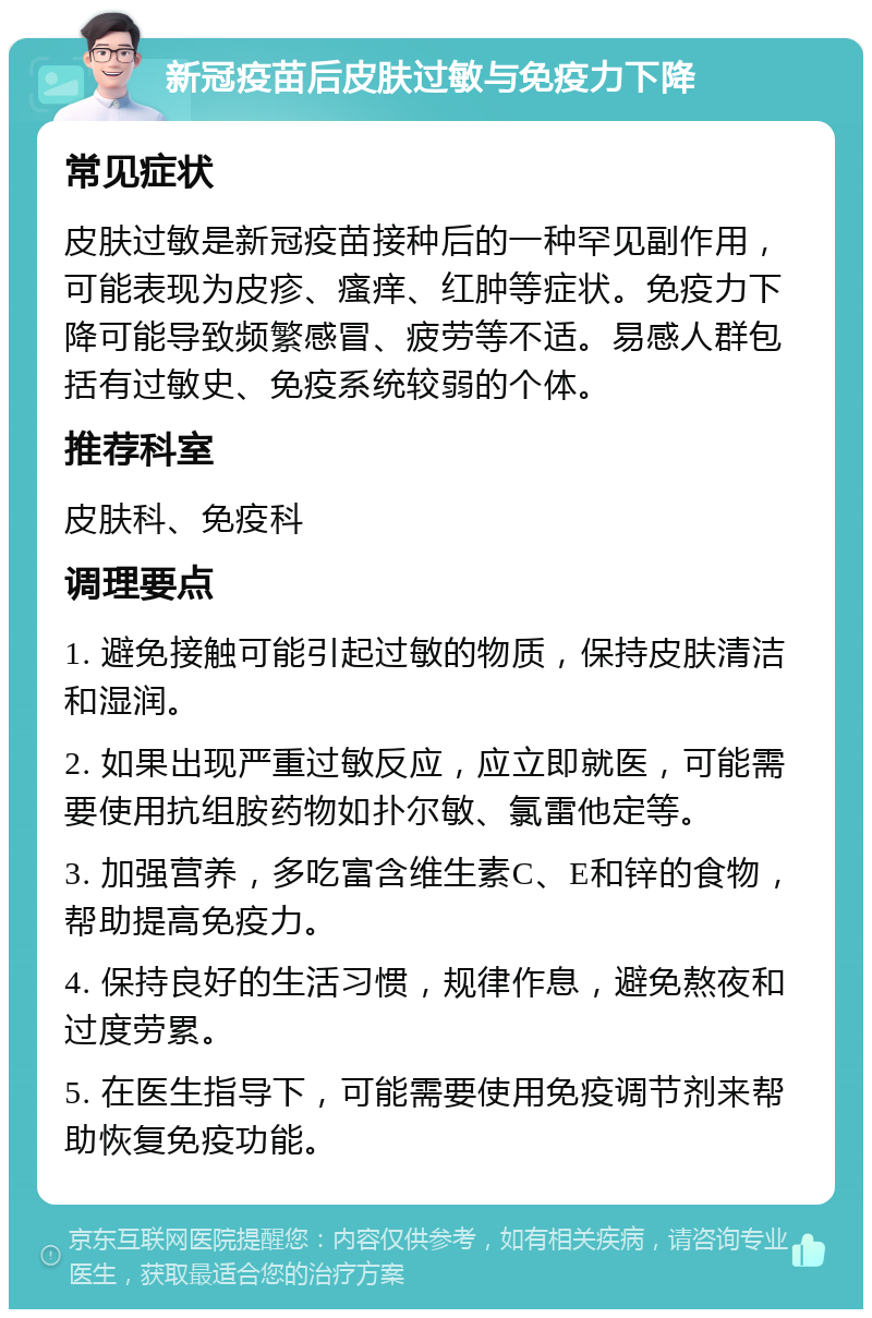 新冠疫苗后皮肤过敏与免疫力下降 常见症状 皮肤过敏是新冠疫苗接种后的一种罕见副作用，可能表现为皮疹、瘙痒、红肿等症状。免疫力下降可能导致频繁感冒、疲劳等不适。易感人群包括有过敏史、免疫系统较弱的个体。 推荐科室 皮肤科、免疫科 调理要点 1. 避免接触可能引起过敏的物质，保持皮肤清洁和湿润。 2. 如果出现严重过敏反应，应立即就医，可能需要使用抗组胺药物如扑尔敏、氯雷他定等。 3. 加强营养，多吃富含维生素C、E和锌的食物，帮助提高免疫力。 4. 保持良好的生活习惯，规律作息，避免熬夜和过度劳累。 5. 在医生指导下，可能需要使用免疫调节剂来帮助恢复免疫功能。