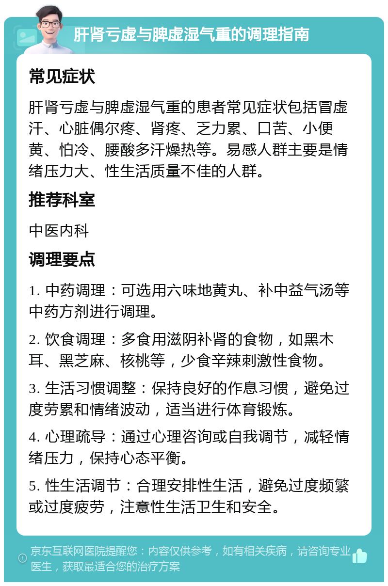 肝肾亏虚与脾虚湿气重的调理指南 常见症状 肝肾亏虚与脾虚湿气重的患者常见症状包括冒虚汗、心脏偶尔疼、肾疼、乏力累、口苦、小便黄、怕冷、腰酸多汗燥热等。易感人群主要是情绪压力大、性生活质量不佳的人群。 推荐科室 中医内科 调理要点 1. 中药调理：可选用六味地黄丸、补中益气汤等中药方剂进行调理。 2. 饮食调理：多食用滋阴补肾的食物，如黑木耳、黑芝麻、核桃等，少食辛辣刺激性食物。 3. 生活习惯调整：保持良好的作息习惯，避免过度劳累和情绪波动，适当进行体育锻炼。 4. 心理疏导：通过心理咨询或自我调节，减轻情绪压力，保持心态平衡。 5. 性生活调节：合理安排性生活，避免过度频繁或过度疲劳，注意性生活卫生和安全。