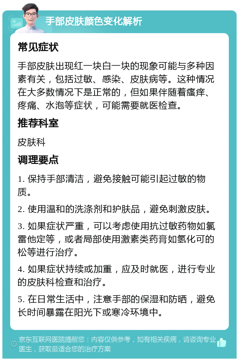 手部皮肤颜色变化解析 常见症状 手部皮肤出现红一块白一块的现象可能与多种因素有关，包括过敏、感染、皮肤病等。这种情况在大多数情况下是正常的，但如果伴随着瘙痒、疼痛、水泡等症状，可能需要就医检查。 推荐科室 皮肤科 调理要点 1. 保持手部清洁，避免接触可能引起过敏的物质。 2. 使用温和的洗涤剂和护肤品，避免刺激皮肤。 3. 如果症状严重，可以考虑使用抗过敏药物如氯雷他定等，或者局部使用激素类药膏如氢化可的松等进行治疗。 4. 如果症状持续或加重，应及时就医，进行专业的皮肤科检查和治疗。 5. 在日常生活中，注意手部的保湿和防晒，避免长时间暴露在阳光下或寒冷环境中。