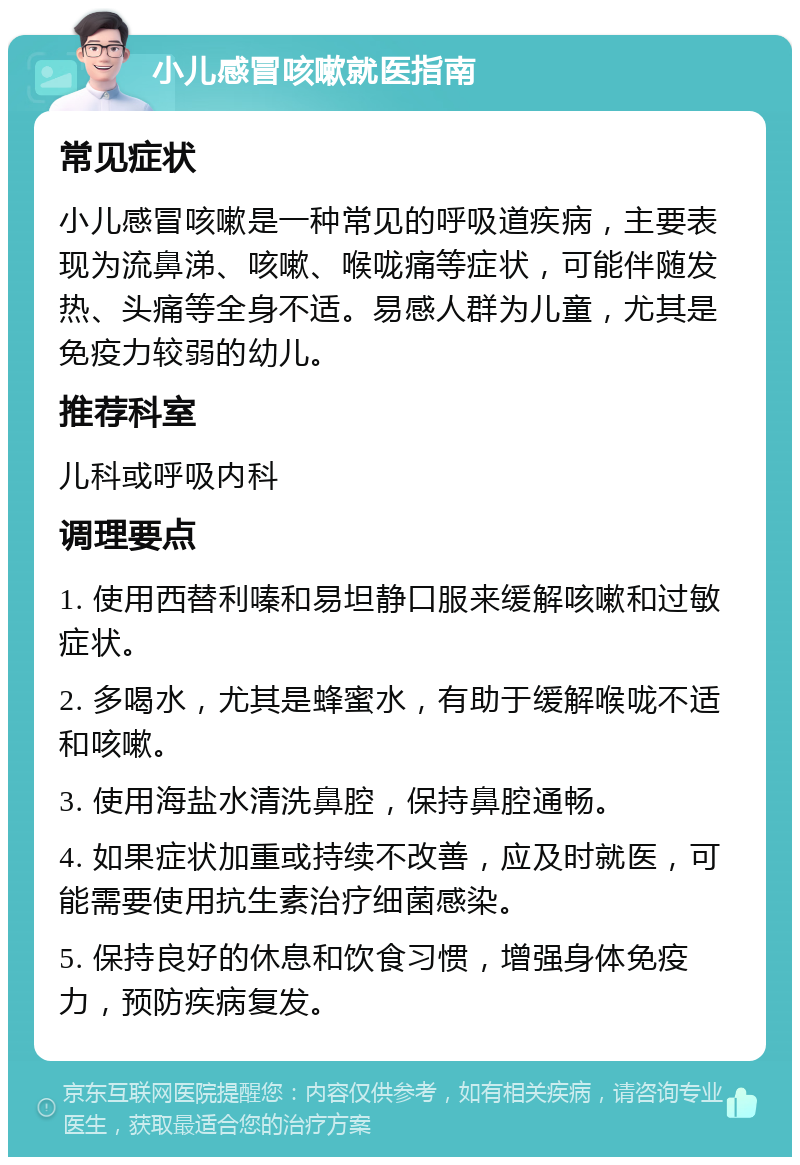 小儿感冒咳嗽就医指南 常见症状 小儿感冒咳嗽是一种常见的呼吸道疾病，主要表现为流鼻涕、咳嗽、喉咙痛等症状，可能伴随发热、头痛等全身不适。易感人群为儿童，尤其是免疫力较弱的幼儿。 推荐科室 儿科或呼吸内科 调理要点 1. 使用西替利嗪和易坦静口服来缓解咳嗽和过敏症状。 2. 多喝水，尤其是蜂蜜水，有助于缓解喉咙不适和咳嗽。 3. 使用海盐水清洗鼻腔，保持鼻腔通畅。 4. 如果症状加重或持续不改善，应及时就医，可能需要使用抗生素治疗细菌感染。 5. 保持良好的休息和饮食习惯，增强身体免疫力，预防疾病复发。