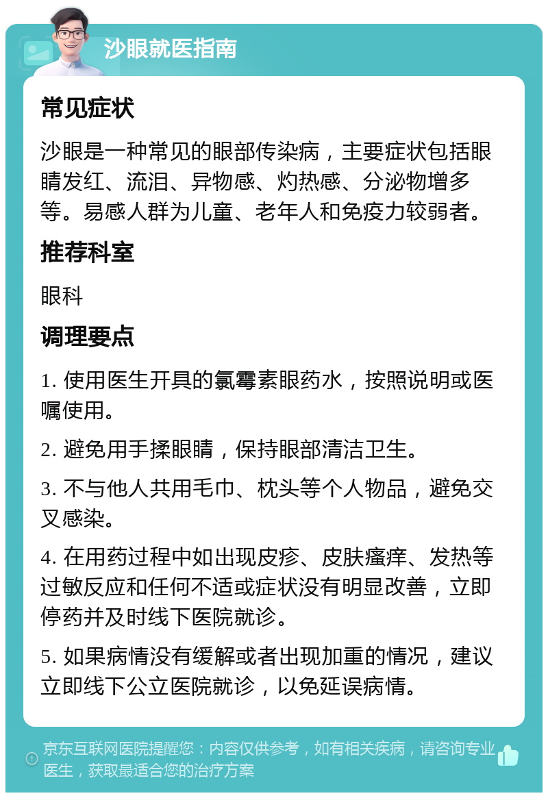 沙眼就医指南 常见症状 沙眼是一种常见的眼部传染病，主要症状包括眼睛发红、流泪、异物感、灼热感、分泌物增多等。易感人群为儿童、老年人和免疫力较弱者。 推荐科室 眼科 调理要点 1. 使用医生开具的氯霉素眼药水，按照说明或医嘱使用。 2. 避免用手揉眼睛，保持眼部清洁卫生。 3. 不与他人共用毛巾、枕头等个人物品，避免交叉感染。 4. 在用药过程中如出现皮疹、皮肤瘙痒、发热等过敏反应和任何不适或症状没有明显改善，立即停药并及时线下医院就诊。 5. 如果病情没有缓解或者出现加重的情况，建议立即线下公立医院就诊，以免延误病情。