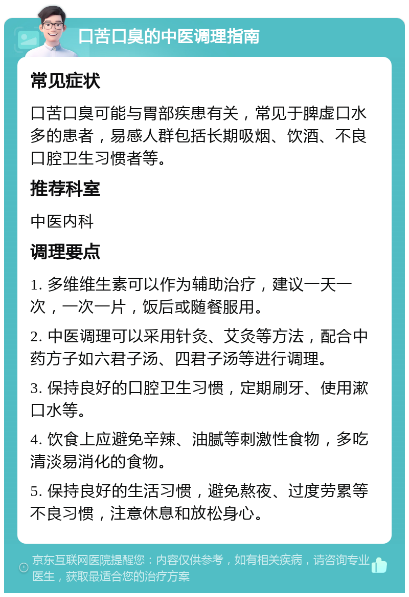 口苦口臭的中医调理指南 常见症状 口苦口臭可能与胃部疾患有关，常见于脾虚口水多的患者，易感人群包括长期吸烟、饮酒、不良口腔卫生习惯者等。 推荐科室 中医内科 调理要点 1. 多维维生素可以作为辅助治疗，建议一天一次，一次一片，饭后或随餐服用。 2. 中医调理可以采用针灸、艾灸等方法，配合中药方子如六君子汤、四君子汤等进行调理。 3. 保持良好的口腔卫生习惯，定期刷牙、使用漱口水等。 4. 饮食上应避免辛辣、油腻等刺激性食物，多吃清淡易消化的食物。 5. 保持良好的生活习惯，避免熬夜、过度劳累等不良习惯，注意休息和放松身心。