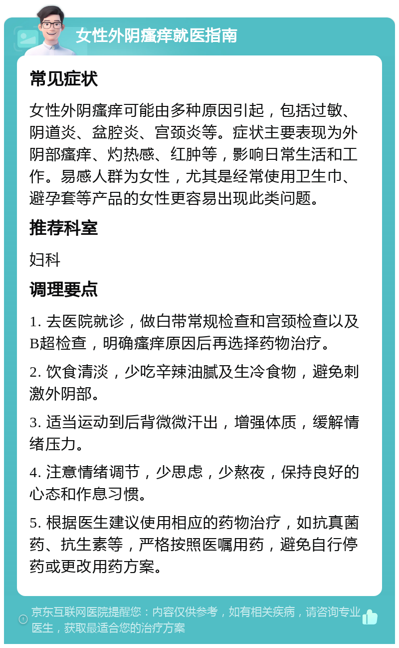 女性外阴瘙痒就医指南 常见症状 女性外阴瘙痒可能由多种原因引起，包括过敏、阴道炎、盆腔炎、宫颈炎等。症状主要表现为外阴部瘙痒、灼热感、红肿等，影响日常生活和工作。易感人群为女性，尤其是经常使用卫生巾、避孕套等产品的女性更容易出现此类问题。 推荐科室 妇科 调理要点 1. 去医院就诊，做白带常规检查和宫颈检查以及B超检查，明确瘙痒原因后再选择药物治疗。 2. 饮食清淡，少吃辛辣油腻及生冷食物，避免刺激外阴部。 3. 适当运动到后背微微汗出，增强体质，缓解情绪压力。 4. 注意情绪调节，少思虑，少熬夜，保持良好的心态和作息习惯。 5. 根据医生建议使用相应的药物治疗，如抗真菌药、抗生素等，严格按照医嘱用药，避免自行停药或更改用药方案。