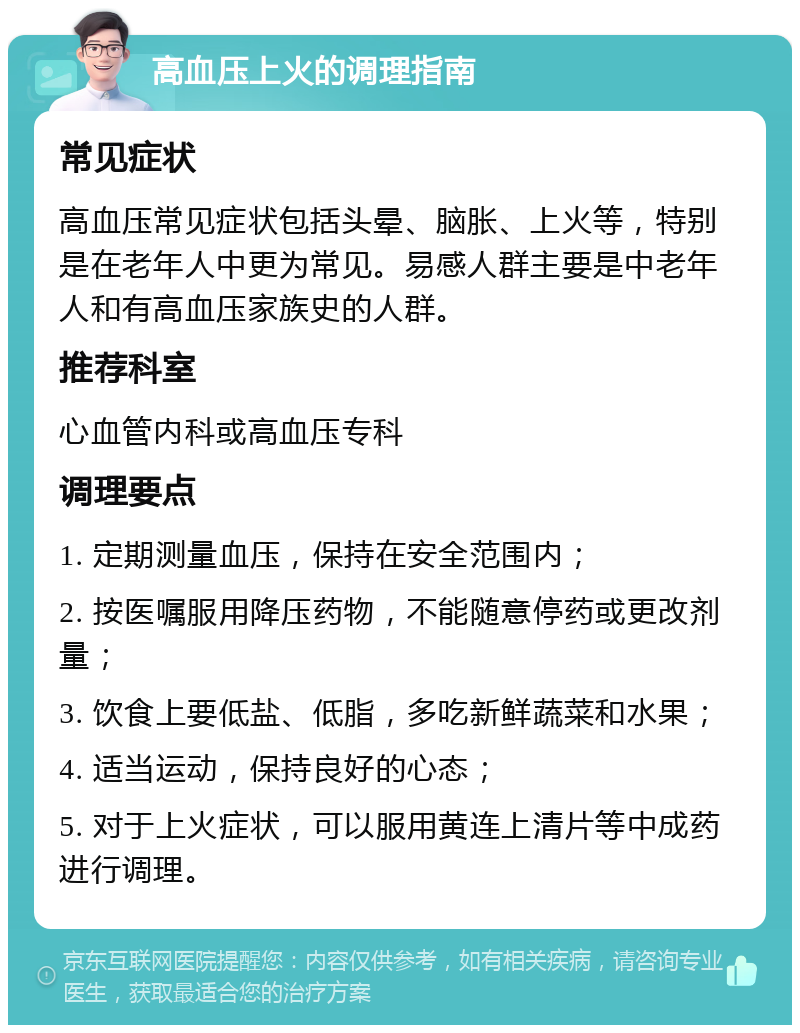 高血压上火的调理指南 常见症状 高血压常见症状包括头晕、脑胀、上火等，特别是在老年人中更为常见。易感人群主要是中老年人和有高血压家族史的人群。 推荐科室 心血管内科或高血压专科 调理要点 1. 定期测量血压，保持在安全范围内； 2. 按医嘱服用降压药物，不能随意停药或更改剂量； 3. 饮食上要低盐、低脂，多吃新鲜蔬菜和水果； 4. 适当运动，保持良好的心态； 5. 对于上火症状，可以服用黄连上清片等中成药进行调理。