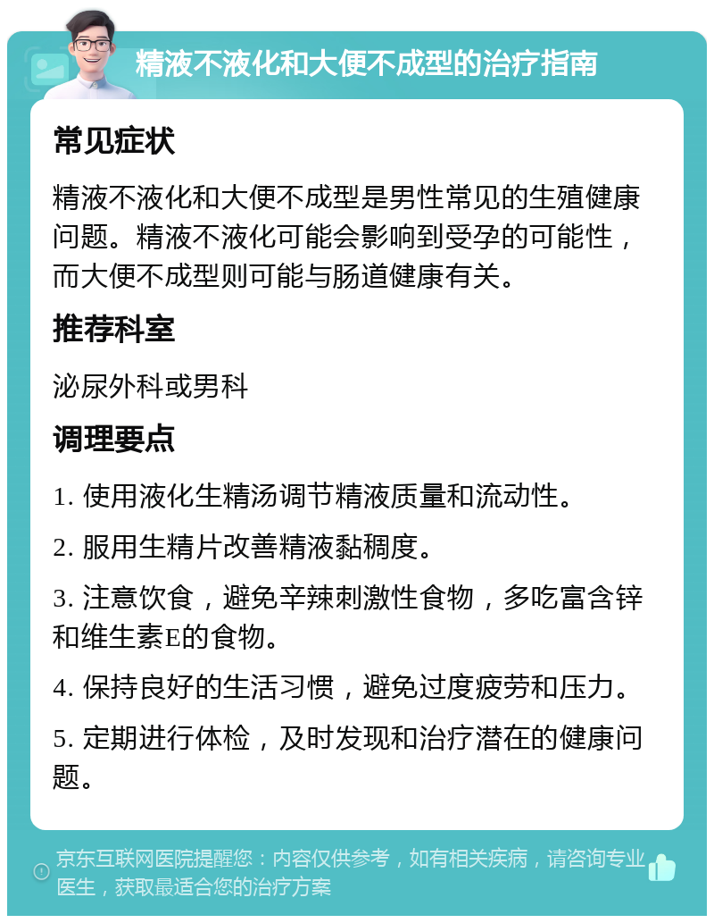 精液不液化和大便不成型的治疗指南 常见症状 精液不液化和大便不成型是男性常见的生殖健康问题。精液不液化可能会影响到受孕的可能性，而大便不成型则可能与肠道健康有关。 推荐科室 泌尿外科或男科 调理要点 1. 使用液化生精汤调节精液质量和流动性。 2. 服用生精片改善精液黏稠度。 3. 注意饮食，避免辛辣刺激性食物，多吃富含锌和维生素E的食物。 4. 保持良好的生活习惯，避免过度疲劳和压力。 5. 定期进行体检，及时发现和治疗潜在的健康问题。