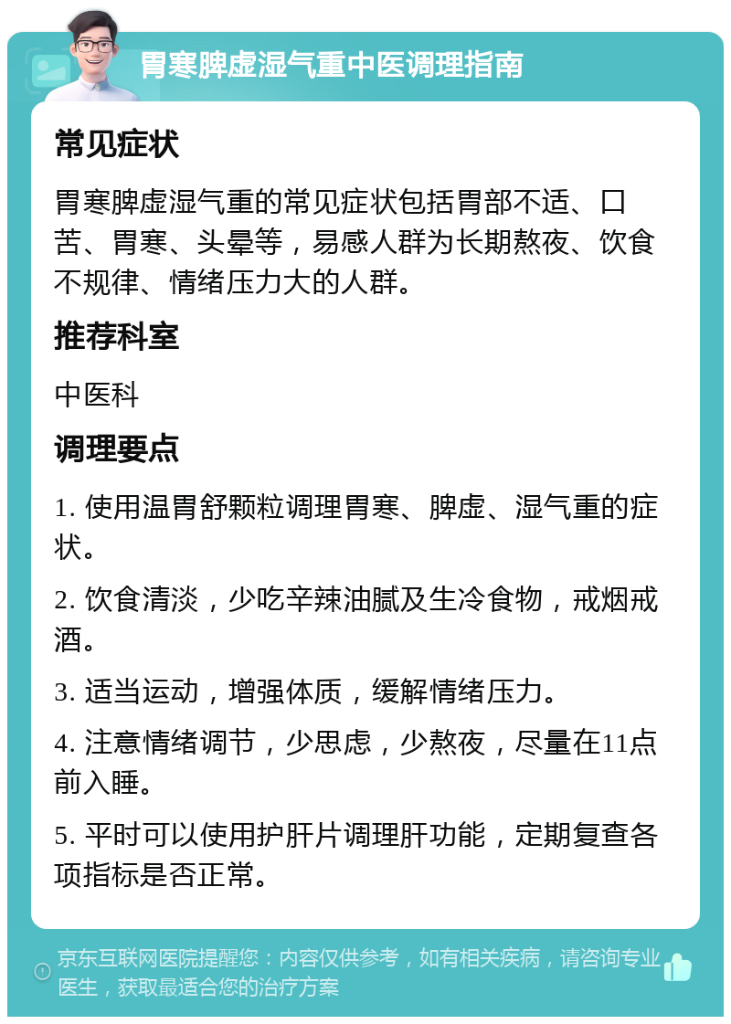 胃寒脾虚湿气重中医调理指南 常见症状 胃寒脾虚湿气重的常见症状包括胃部不适、口苦、胃寒、头晕等，易感人群为长期熬夜、饮食不规律、情绪压力大的人群。 推荐科室 中医科 调理要点 1. 使用温胃舒颗粒调理胃寒、脾虚、湿气重的症状。 2. 饮食清淡，少吃辛辣油腻及生冷食物，戒烟戒酒。 3. 适当运动，增强体质，缓解情绪压力。 4. 注意情绪调节，少思虑，少熬夜，尽量在11点前入睡。 5. 平时可以使用护肝片调理肝功能，定期复查各项指标是否正常。