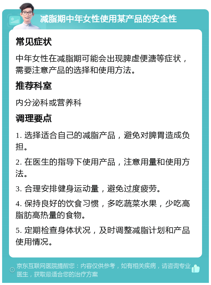 减脂期中年女性使用某产品的安全性 常见症状 中年女性在减脂期可能会出现脾虚便溏等症状，需要注意产品的选择和使用方法。 推荐科室 内分泌科或营养科 调理要点 1. 选择适合自己的减脂产品，避免对脾胃造成负担。 2. 在医生的指导下使用产品，注意用量和使用方法。 3. 合理安排健身运动量，避免过度疲劳。 4. 保持良好的饮食习惯，多吃蔬菜水果，少吃高脂肪高热量的食物。 5. 定期检查身体状况，及时调整减脂计划和产品使用情况。