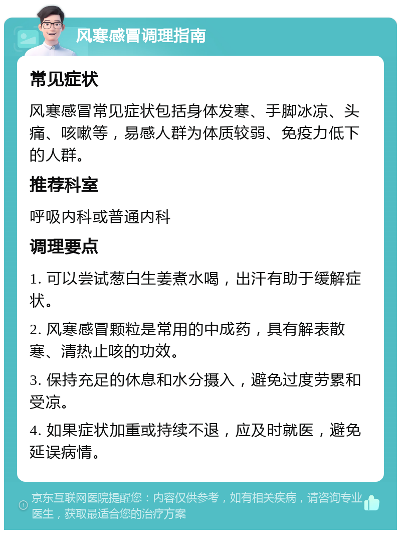 风寒感冒调理指南 常见症状 风寒感冒常见症状包括身体发寒、手脚冰凉、头痛、咳嗽等，易感人群为体质较弱、免疫力低下的人群。 推荐科室 呼吸内科或普通内科 调理要点 1. 可以尝试葱白生姜煮水喝，出汗有助于缓解症状。 2. 风寒感冒颗粒是常用的中成药，具有解表散寒、清热止咳的功效。 3. 保持充足的休息和水分摄入，避免过度劳累和受凉。 4. 如果症状加重或持续不退，应及时就医，避免延误病情。