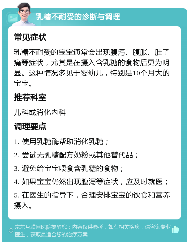 乳糖不耐受的诊断与调理 常见症状 乳糖不耐受的宝宝通常会出现腹泻、腹胀、肚子痛等症状，尤其是在摄入含乳糖的食物后更为明显。这种情况多见于婴幼儿，特别是10个月大的宝宝。 推荐科室 儿科或消化内科 调理要点 1. 使用乳糖酶帮助消化乳糖； 2. 尝试无乳糖配方奶粉或其他替代品； 3. 避免给宝宝喂食含乳糖的食物； 4. 如果宝宝仍然出现腹泻等症状，应及时就医； 5. 在医生的指导下，合理安排宝宝的饮食和营养摄入。