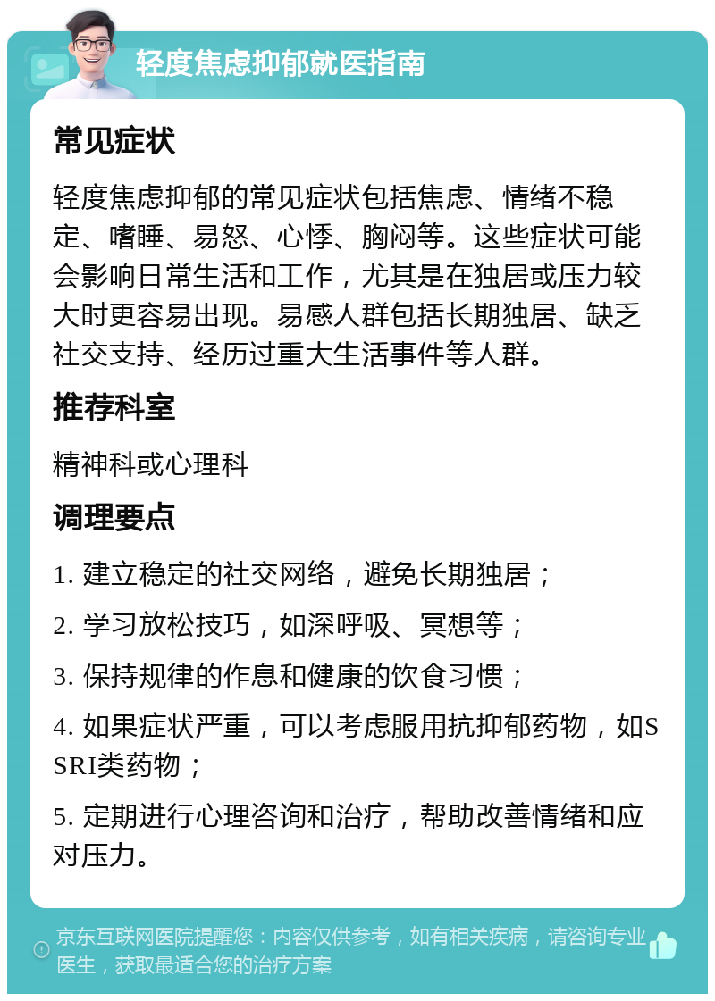 轻度焦虑抑郁就医指南 常见症状 轻度焦虑抑郁的常见症状包括焦虑、情绪不稳定、嗜睡、易怒、心悸、胸闷等。这些症状可能会影响日常生活和工作，尤其是在独居或压力较大时更容易出现。易感人群包括长期独居、缺乏社交支持、经历过重大生活事件等人群。 推荐科室 精神科或心理科 调理要点 1. 建立稳定的社交网络，避免长期独居； 2. 学习放松技巧，如深呼吸、冥想等； 3. 保持规律的作息和健康的饮食习惯； 4. 如果症状严重，可以考虑服用抗抑郁药物，如SSRI类药物； 5. 定期进行心理咨询和治疗，帮助改善情绪和应对压力。