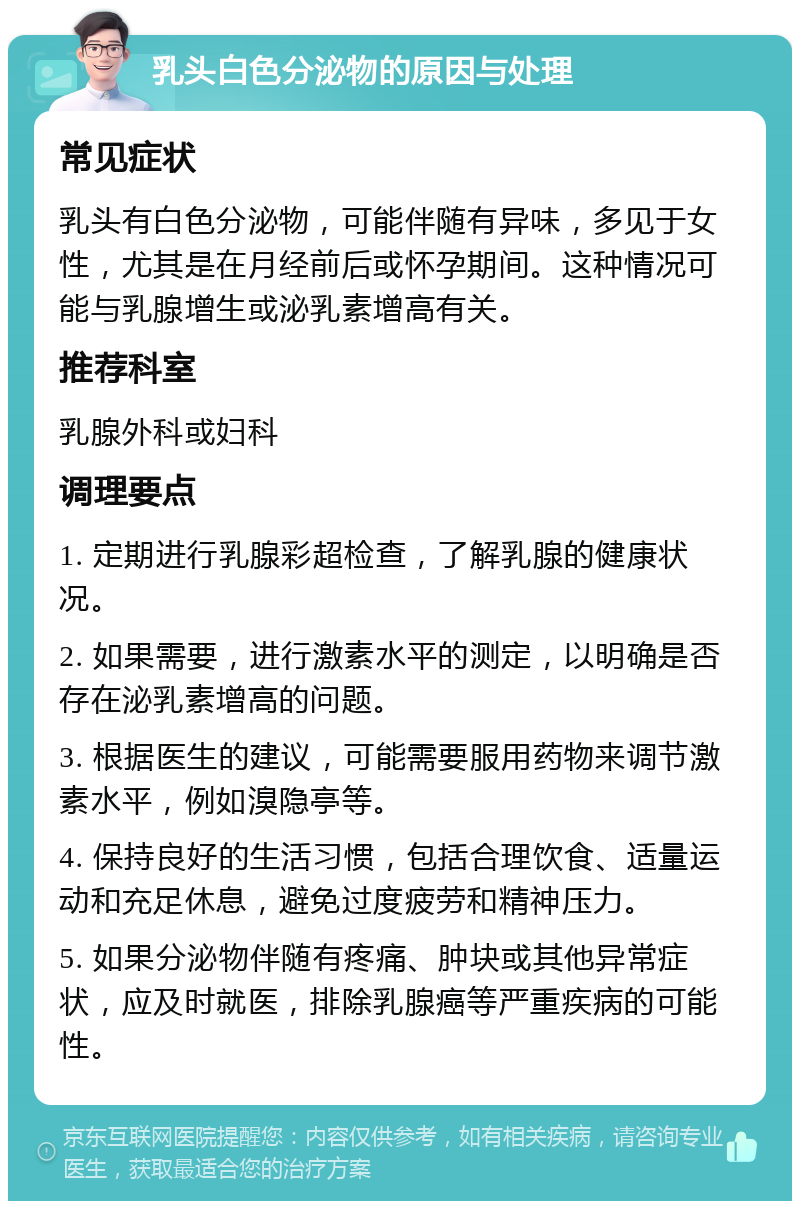 乳头白色分泌物的原因与处理 常见症状 乳头有白色分泌物，可能伴随有异味，多见于女性，尤其是在月经前后或怀孕期间。这种情况可能与乳腺增生或泌乳素增高有关。 推荐科室 乳腺外科或妇科 调理要点 1. 定期进行乳腺彩超检查，了解乳腺的健康状况。 2. 如果需要，进行激素水平的测定，以明确是否存在泌乳素增高的问题。 3. 根据医生的建议，可能需要服用药物来调节激素水平，例如溴隐亭等。 4. 保持良好的生活习惯，包括合理饮食、适量运动和充足休息，避免过度疲劳和精神压力。 5. 如果分泌物伴随有疼痛、肿块或其他异常症状，应及时就医，排除乳腺癌等严重疾病的可能性。