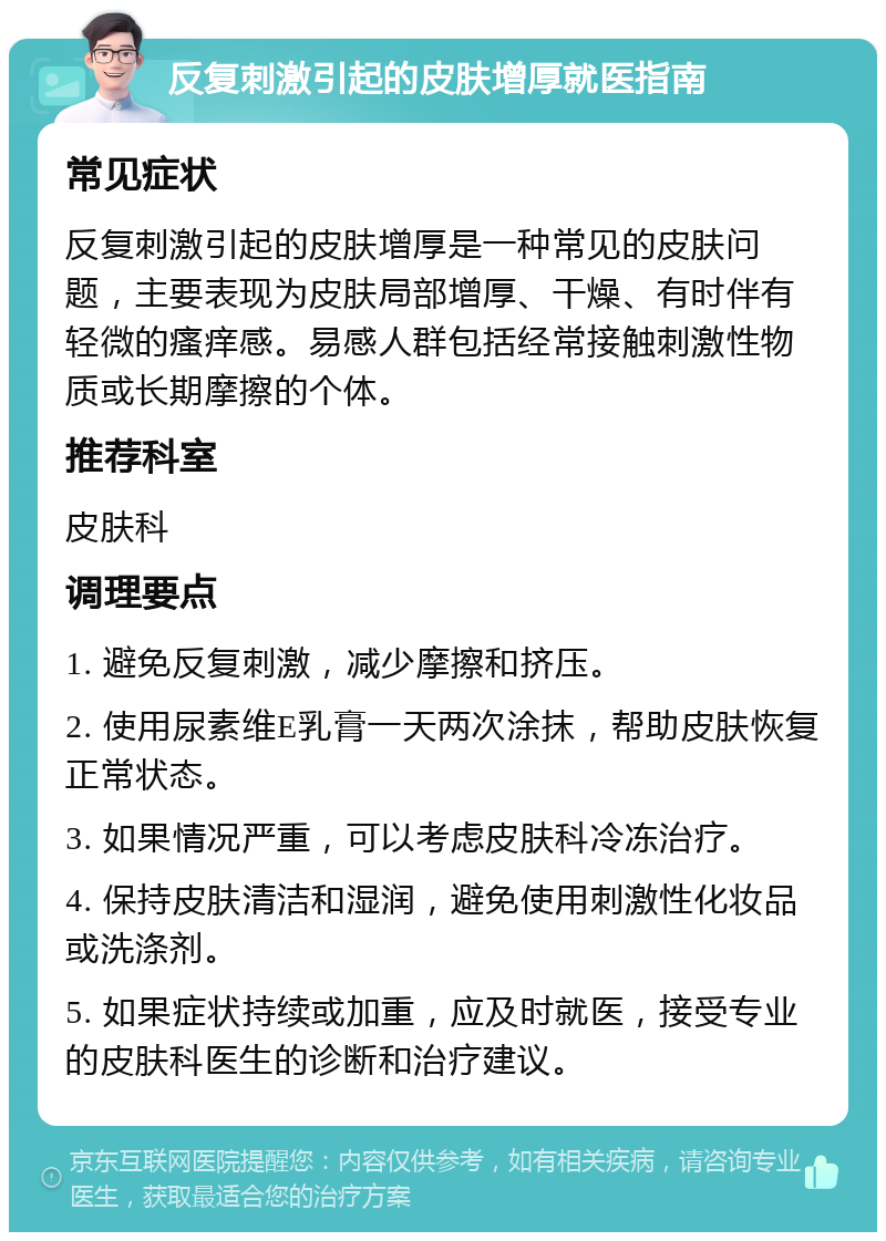 反复刺激引起的皮肤增厚就医指南 常见症状 反复刺激引起的皮肤增厚是一种常见的皮肤问题，主要表现为皮肤局部增厚、干燥、有时伴有轻微的瘙痒感。易感人群包括经常接触刺激性物质或长期摩擦的个体。 推荐科室 皮肤科 调理要点 1. 避免反复刺激，减少摩擦和挤压。 2. 使用尿素维E乳膏一天两次涂抹，帮助皮肤恢复正常状态。 3. 如果情况严重，可以考虑皮肤科冷冻治疗。 4. 保持皮肤清洁和湿润，避免使用刺激性化妆品或洗涤剂。 5. 如果症状持续或加重，应及时就医，接受专业的皮肤科医生的诊断和治疗建议。