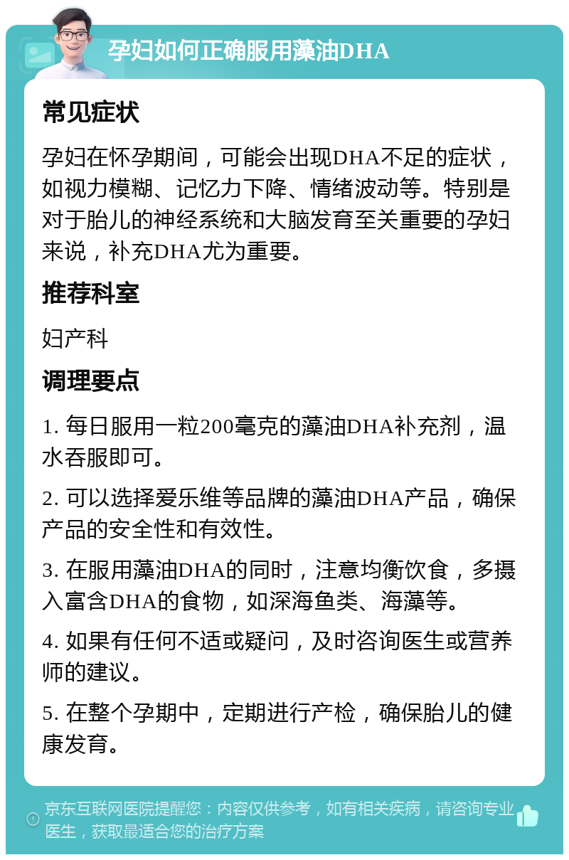 孕妇如何正确服用藻油DHA 常见症状 孕妇在怀孕期间，可能会出现DHA不足的症状，如视力模糊、记忆力下降、情绪波动等。特别是对于胎儿的神经系统和大脑发育至关重要的孕妇来说，补充DHA尤为重要。 推荐科室 妇产科 调理要点 1. 每日服用一粒200毫克的藻油DHA补充剂，温水吞服即可。 2. 可以选择爱乐维等品牌的藻油DHA产品，确保产品的安全性和有效性。 3. 在服用藻油DHA的同时，注意均衡饮食，多摄入富含DHA的食物，如深海鱼类、海藻等。 4. 如果有任何不适或疑问，及时咨询医生或营养师的建议。 5. 在整个孕期中，定期进行产检，确保胎儿的健康发育。