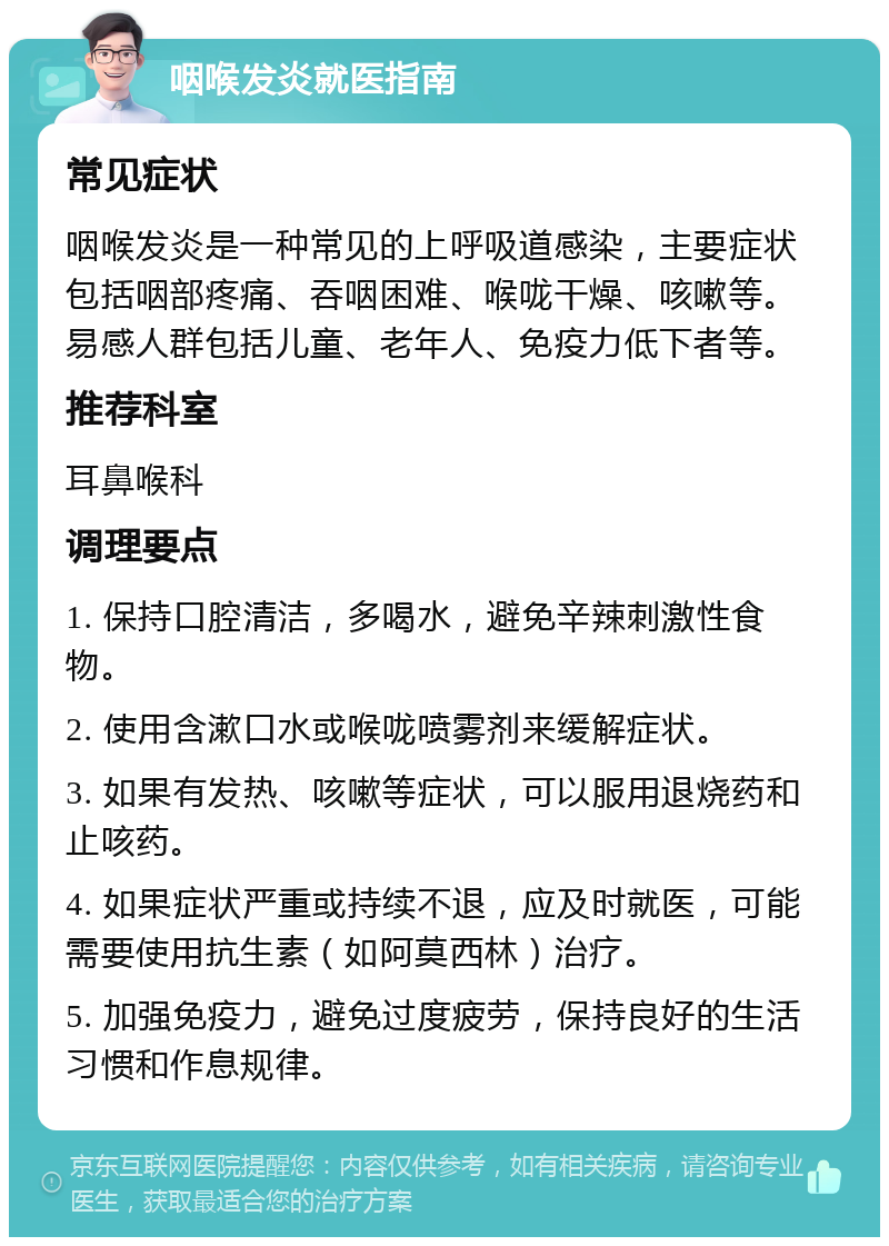 咽喉发炎就医指南 常见症状 咽喉发炎是一种常见的上呼吸道感染，主要症状包括咽部疼痛、吞咽困难、喉咙干燥、咳嗽等。易感人群包括儿童、老年人、免疫力低下者等。 推荐科室 耳鼻喉科 调理要点 1. 保持口腔清洁，多喝水，避免辛辣刺激性食物。 2. 使用含漱口水或喉咙喷雾剂来缓解症状。 3. 如果有发热、咳嗽等症状，可以服用退烧药和止咳药。 4. 如果症状严重或持续不退，应及时就医，可能需要使用抗生素（如阿莫西林）治疗。 5. 加强免疫力，避免过度疲劳，保持良好的生活习惯和作息规律。