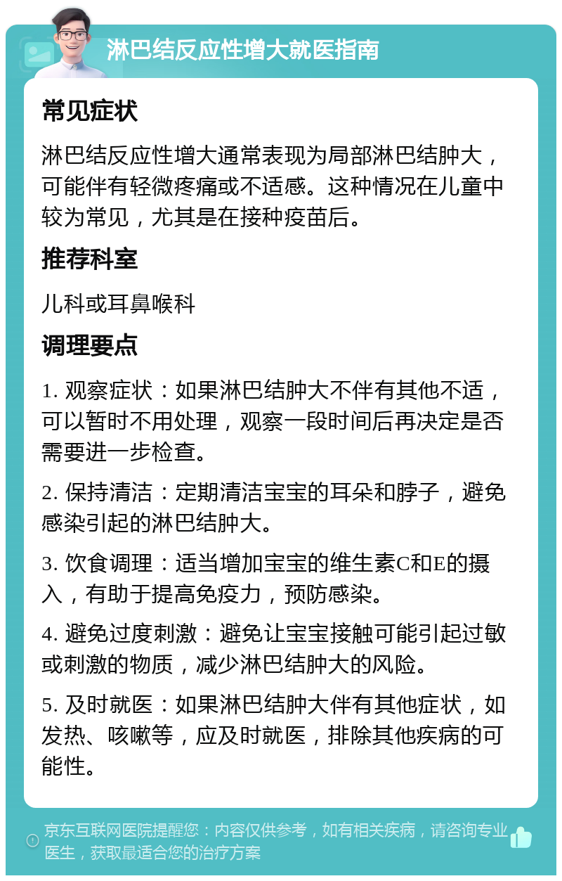 淋巴结反应性增大就医指南 常见症状 淋巴结反应性增大通常表现为局部淋巴结肿大，可能伴有轻微疼痛或不适感。这种情况在儿童中较为常见，尤其是在接种疫苗后。 推荐科室 儿科或耳鼻喉科 调理要点 1. 观察症状：如果淋巴结肿大不伴有其他不适，可以暂时不用处理，观察一段时间后再决定是否需要进一步检查。 2. 保持清洁：定期清洁宝宝的耳朵和脖子，避免感染引起的淋巴结肿大。 3. 饮食调理：适当增加宝宝的维生素C和E的摄入，有助于提高免疫力，预防感染。 4. 避免过度刺激：避免让宝宝接触可能引起过敏或刺激的物质，减少淋巴结肿大的风险。 5. 及时就医：如果淋巴结肿大伴有其他症状，如发热、咳嗽等，应及时就医，排除其他疾病的可能性。