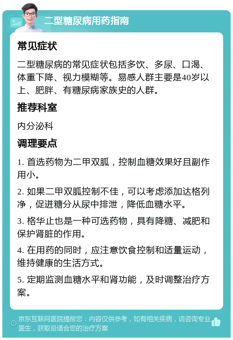 二型糖尿病用药指南 常见症状 二型糖尿病的常见症状包括多饮、多尿、口渴、体重下降、视力模糊等。易感人群主要是40岁以上、肥胖、有糖尿病家族史的人群。 推荐科室 内分泌科 调理要点 1. 首选药物为二甲双胍，控制血糖效果好且副作用小。 2. 如果二甲双胍控制不佳，可以考虑添加达格列净，促进糖分从尿中排泄，降低血糖水平。 3. 格华止也是一种可选药物，具有降糖、减肥和保护肾脏的作用。 4. 在用药的同时，应注意饮食控制和适量运动，维持健康的生活方式。 5. 定期监测血糖水平和肾功能，及时调整治疗方案。