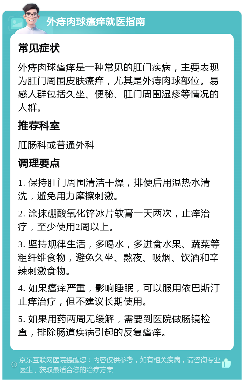 外痔肉球瘙痒就医指南 常见症状 外痔肉球瘙痒是一种常见的肛门疾病，主要表现为肛门周围皮肤瘙痒，尤其是外痔肉球部位。易感人群包括久坐、便秘、肛门周围湿疹等情况的人群。 推荐科室 肛肠科或普通外科 调理要点 1. 保持肛门周围清洁干燥，排便后用温热水清洗，避免用力摩擦刺激。 2. 涂抹硼酸氧化锌冰片软膏一天两次，止痒治疗，至少使用2周以上。 3. 坚持规律生活，多喝水，多进食水果、蔬菜等粗纤维食物，避免久坐、熬夜、吸烟、饮酒和辛辣刺激食物。 4. 如果瘙痒严重，影响睡眠，可以服用依巴斯汀止痒治疗，但不建议长期使用。 5. 如果用药两周无缓解，需要到医院做肠镜检查，排除肠道疾病引起的反复瘙痒。