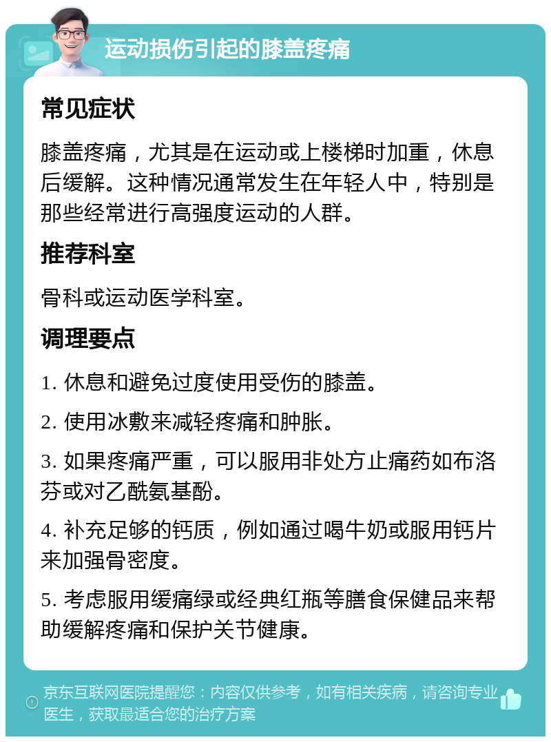 运动损伤引起的膝盖疼痛 常见症状 膝盖疼痛，尤其是在运动或上楼梯时加重，休息后缓解。这种情况通常发生在年轻人中，特别是那些经常进行高强度运动的人群。 推荐科室 骨科或运动医学科室。 调理要点 1. 休息和避免过度使用受伤的膝盖。 2. 使用冰敷来减轻疼痛和肿胀。 3. 如果疼痛严重，可以服用非处方止痛药如布洛芬或对乙酰氨基酚。 4. 补充足够的钙质，例如通过喝牛奶或服用钙片来加强骨密度。 5. 考虑服用缓痛绿或经典红瓶等膳食保健品来帮助缓解疼痛和保护关节健康。