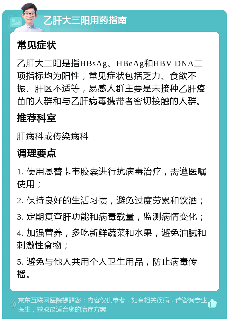 乙肝大三阳用药指南 常见症状 乙肝大三阳是指HBsAg、HBeAg和HBV DNA三项指标均为阳性，常见症状包括乏力、食欲不振、肝区不适等，易感人群主要是未接种乙肝疫苗的人群和与乙肝病毒携带者密切接触的人群。 推荐科室 肝病科或传染病科 调理要点 1. 使用恩替卡韦胶囊进行抗病毒治疗，需遵医嘱使用； 2. 保持良好的生活习惯，避免过度劳累和饮酒； 3. 定期复查肝功能和病毒载量，监测病情变化； 4. 加强营养，多吃新鲜蔬菜和水果，避免油腻和刺激性食物； 5. 避免与他人共用个人卫生用品，防止病毒传播。