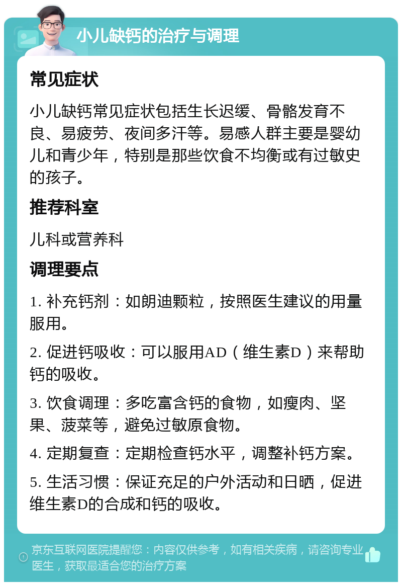 小儿缺钙的治疗与调理 常见症状 小儿缺钙常见症状包括生长迟缓、骨骼发育不良、易疲劳、夜间多汗等。易感人群主要是婴幼儿和青少年，特别是那些饮食不均衡或有过敏史的孩子。 推荐科室 儿科或营养科 调理要点 1. 补充钙剂：如朗迪颗粒，按照医生建议的用量服用。 2. 促进钙吸收：可以服用AD（维生素D）来帮助钙的吸收。 3. 饮食调理：多吃富含钙的食物，如瘦肉、坚果、菠菜等，避免过敏原食物。 4. 定期复查：定期检查钙水平，调整补钙方案。 5. 生活习惯：保证充足的户外活动和日晒，促进维生素D的合成和钙的吸收。