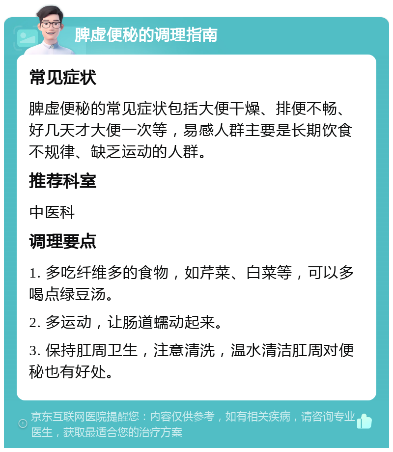 脾虚便秘的调理指南 常见症状 脾虚便秘的常见症状包括大便干燥、排便不畅、好几天才大便一次等，易感人群主要是长期饮食不规律、缺乏运动的人群。 推荐科室 中医科 调理要点 1. 多吃纤维多的食物，如芹菜、白菜等，可以多喝点绿豆汤。 2. 多运动，让肠道蠕动起来。 3. 保持肛周卫生，注意清洗，温水清洁肛周对便秘也有好处。