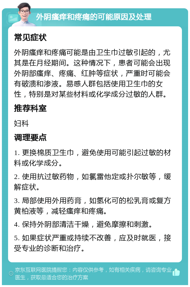 外阴瘙痒和疼痛的可能原因及处理 常见症状 外阴瘙痒和疼痛可能是由卫生巾过敏引起的，尤其是在月经期间。这种情况下，患者可能会出现外阴部瘙痒、疼痛、红肿等症状，严重时可能会有破溃和渗液。易感人群包括使用卫生巾的女性，特别是对某些材料或化学成分过敏的人群。 推荐科室 妇科 调理要点 1. 更换棉质卫生巾，避免使用可能引起过敏的材料或化学成分。 2. 使用抗过敏药物，如氯雷他定或扑尔敏等，缓解症状。 3. 局部使用外用药膏，如氢化可的松乳膏或复方黄柏液等，减轻瘙痒和疼痛。 4. 保持外阴部清洁干燥，避免摩擦和刺激。 5. 如果症状严重或持续不改善，应及时就医，接受专业的诊断和治疗。