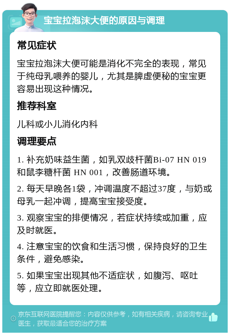 宝宝拉泡沫大便的原因与调理 常见症状 宝宝拉泡沫大便可能是消化不完全的表现，常见于纯母乳喂养的婴儿，尤其是脾虚便秘的宝宝更容易出现这种情况。 推荐科室 儿科或小儿消化内科 调理要点 1. 补充奶味益生菌，如乳双歧杆菌Bi-07 HN 019 和鼠李糖杆菌 HN 001，改善肠道环境。 2. 每天早晚各1袋，冲调温度不超过37度，与奶或母乳一起冲调，提高宝宝接受度。 3. 观察宝宝的排便情况，若症状持续或加重，应及时就医。 4. 注意宝宝的饮食和生活习惯，保持良好的卫生条件，避免感染。 5. 如果宝宝出现其他不适症状，如腹泻、呕吐等，应立即就医处理。