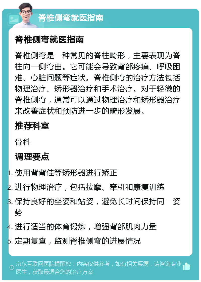 脊椎侧弯就医指南 脊椎侧弯就医指南 脊椎侧弯是一种常见的脊柱畸形，主要表现为脊柱向一侧弯曲。它可能会导致背部疼痛、呼吸困难、心脏问题等症状。脊椎侧弯的治疗方法包括物理治疗、矫形器治疗和手术治疗。对于轻微的脊椎侧弯，通常可以通过物理治疗和矫形器治疗来改善症状和预防进一步的畸形发展。 推荐科室 骨科 调理要点 使用背背佳等矫形器进行矫正 进行物理治疗，包括按摩、牵引和康复训练 保持良好的坐姿和站姿，避免长时间保持同一姿势 进行适当的体育锻炼，增强背部肌肉力量 定期复查，监测脊椎侧弯的进展情况