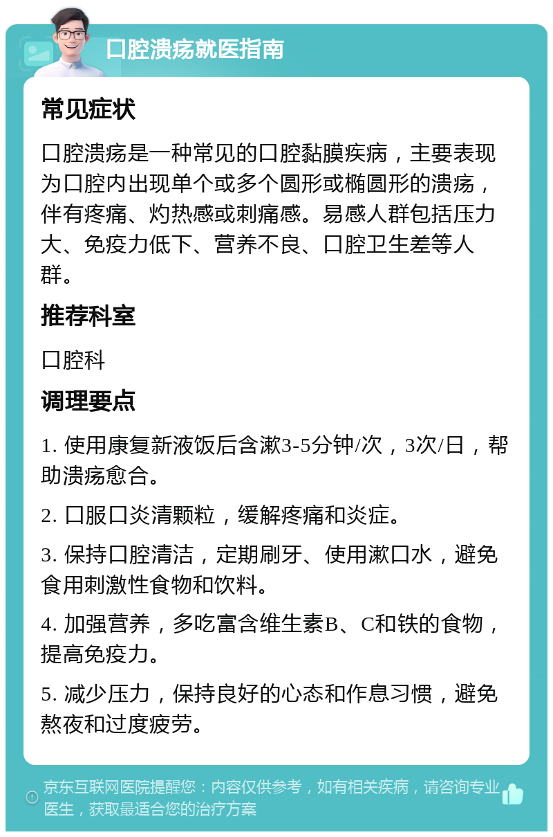 口腔溃疡就医指南 常见症状 口腔溃疡是一种常见的口腔黏膜疾病，主要表现为口腔内出现单个或多个圆形或椭圆形的溃疡，伴有疼痛、灼热感或刺痛感。易感人群包括压力大、免疫力低下、营养不良、口腔卫生差等人群。 推荐科室 口腔科 调理要点 1. 使用康复新液饭后含漱3-5分钟/次，3次/日，帮助溃疡愈合。 2. 口服口炎清颗粒，缓解疼痛和炎症。 3. 保持口腔清洁，定期刷牙、使用漱口水，避免食用刺激性食物和饮料。 4. 加强营养，多吃富含维生素B、C和铁的食物，提高免疫力。 5. 减少压力，保持良好的心态和作息习惯，避免熬夜和过度疲劳。