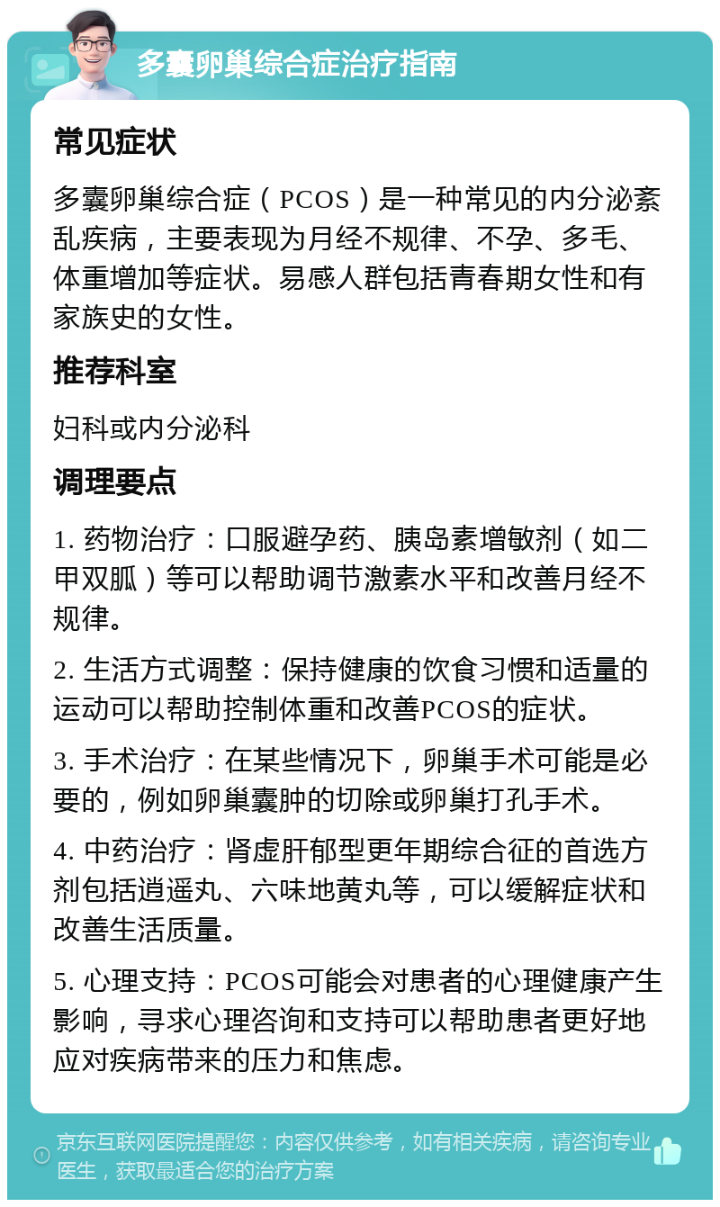 多囊卵巢综合症治疗指南 常见症状 多囊卵巢综合症（PCOS）是一种常见的内分泌紊乱疾病，主要表现为月经不规律、不孕、多毛、体重增加等症状。易感人群包括青春期女性和有家族史的女性。 推荐科室 妇科或内分泌科 调理要点 1. 药物治疗：口服避孕药、胰岛素增敏剂（如二甲双胍）等可以帮助调节激素水平和改善月经不规律。 2. 生活方式调整：保持健康的饮食习惯和适量的运动可以帮助控制体重和改善PCOS的症状。 3. 手术治疗：在某些情况下，卵巢手术可能是必要的，例如卵巢囊肿的切除或卵巢打孔手术。 4. 中药治疗：肾虚肝郁型更年期综合征的首选方剂包括逍遥丸、六味地黄丸等，可以缓解症状和改善生活质量。 5. 心理支持：PCOS可能会对患者的心理健康产生影响，寻求心理咨询和支持可以帮助患者更好地应对疾病带来的压力和焦虑。