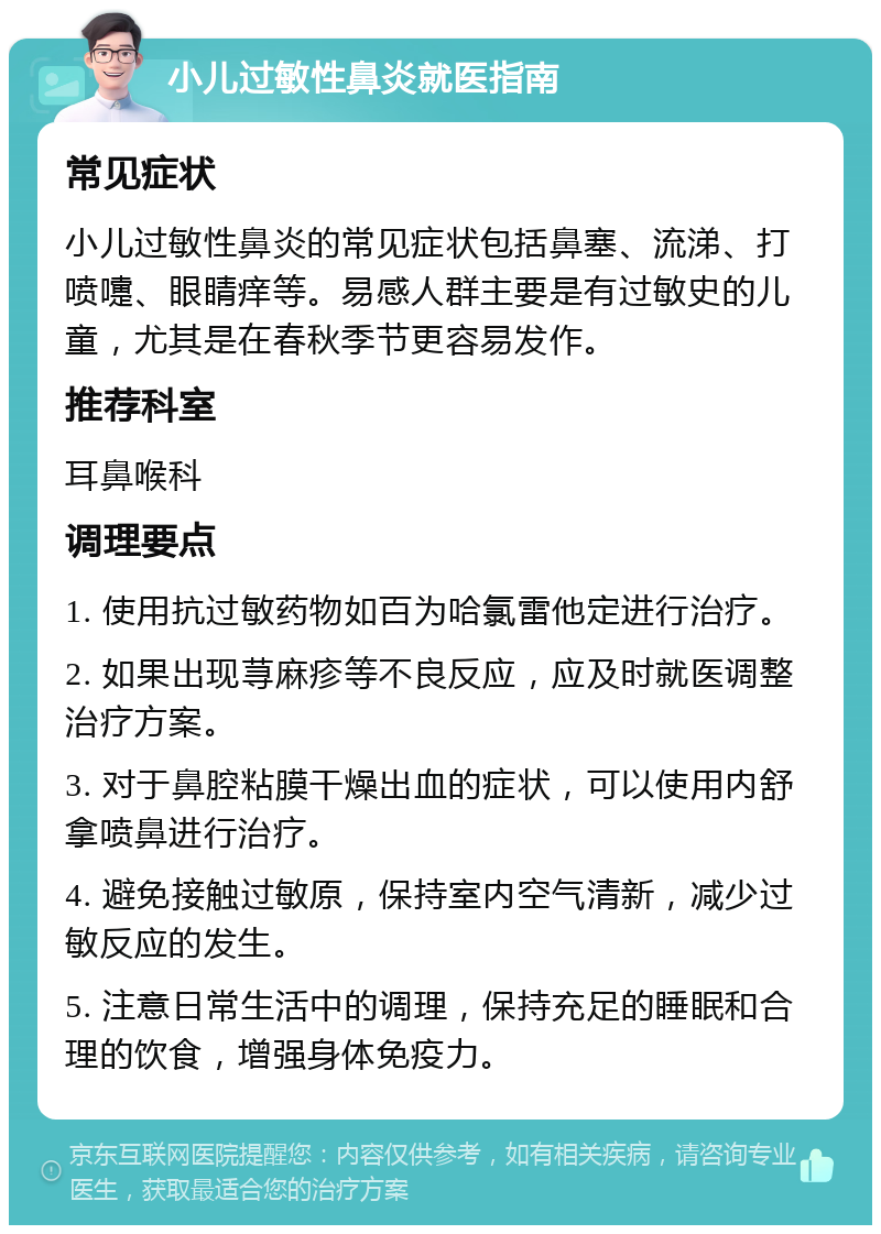 小儿过敏性鼻炎就医指南 常见症状 小儿过敏性鼻炎的常见症状包括鼻塞、流涕、打喷嚏、眼睛痒等。易感人群主要是有过敏史的儿童，尤其是在春秋季节更容易发作。 推荐科室 耳鼻喉科 调理要点 1. 使用抗过敏药物如百为哈氯雷他定进行治疗。 2. 如果出现荨麻疹等不良反应，应及时就医调整治疗方案。 3. 对于鼻腔粘膜干燥出血的症状，可以使用内舒拿喷鼻进行治疗。 4. 避免接触过敏原，保持室内空气清新，减少过敏反应的发生。 5. 注意日常生活中的调理，保持充足的睡眠和合理的饮食，增强身体免疫力。