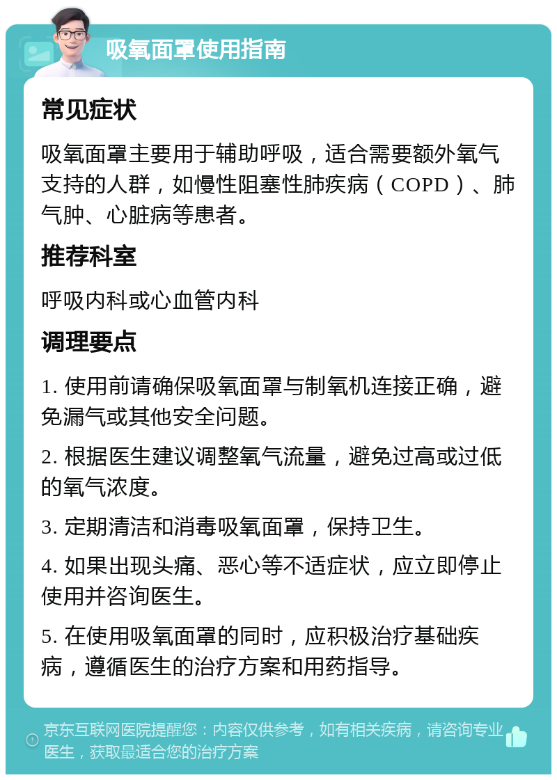 吸氧面罩使用指南 常见症状 吸氧面罩主要用于辅助呼吸，适合需要额外氧气支持的人群，如慢性阻塞性肺疾病（COPD）、肺气肿、心脏病等患者。 推荐科室 呼吸内科或心血管内科 调理要点 1. 使用前请确保吸氧面罩与制氧机连接正确，避免漏气或其他安全问题。 2. 根据医生建议调整氧气流量，避免过高或过低的氧气浓度。 3. 定期清洁和消毒吸氧面罩，保持卫生。 4. 如果出现头痛、恶心等不适症状，应立即停止使用并咨询医生。 5. 在使用吸氧面罩的同时，应积极治疗基础疾病，遵循医生的治疗方案和用药指导。