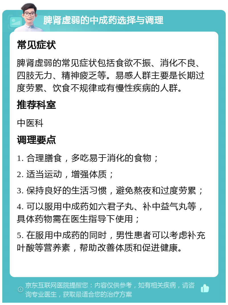 脾肾虚弱的中成药选择与调理 常见症状 脾肾虚弱的常见症状包括食欲不振、消化不良、四肢无力、精神疲乏等。易感人群主要是长期过度劳累、饮食不规律或有慢性疾病的人群。 推荐科室 中医科 调理要点 1. 合理膳食，多吃易于消化的食物； 2. 适当运动，增强体质； 3. 保持良好的生活习惯，避免熬夜和过度劳累； 4. 可以服用中成药如六君子丸、补中益气丸等，具体药物需在医生指导下使用； 5. 在服用中成药的同时，男性患者可以考虑补充叶酸等营养素，帮助改善体质和促进健康。