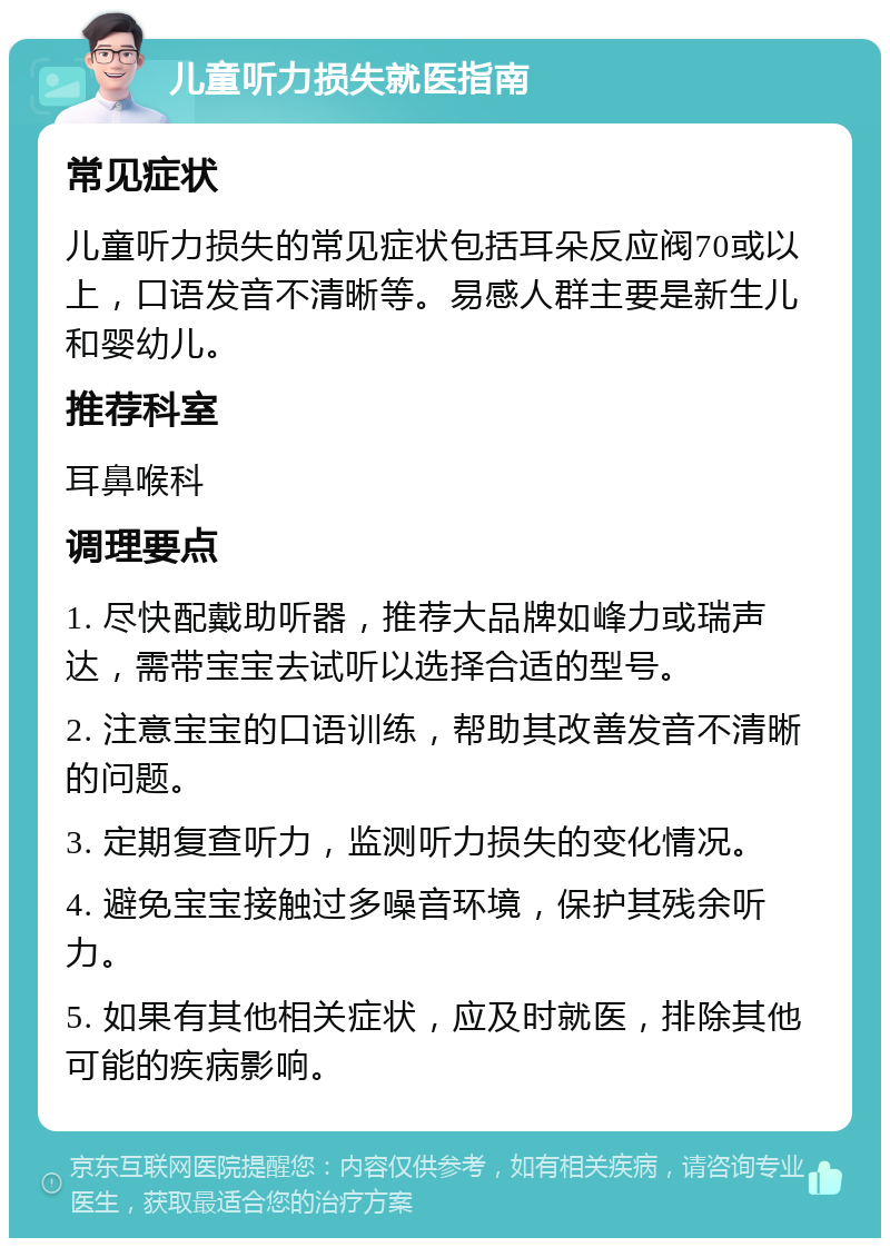 儿童听力损失就医指南 常见症状 儿童听力损失的常见症状包括耳朵反应阀70或以上，口语发音不清晰等。易感人群主要是新生儿和婴幼儿。 推荐科室 耳鼻喉科 调理要点 1. 尽快配戴助听器，推荐大品牌如峰力或瑞声达，需带宝宝去试听以选择合适的型号。 2. 注意宝宝的口语训练，帮助其改善发音不清晰的问题。 3. 定期复查听力，监测听力损失的变化情况。 4. 避免宝宝接触过多噪音环境，保护其残余听力。 5. 如果有其他相关症状，应及时就医，排除其他可能的疾病影响。