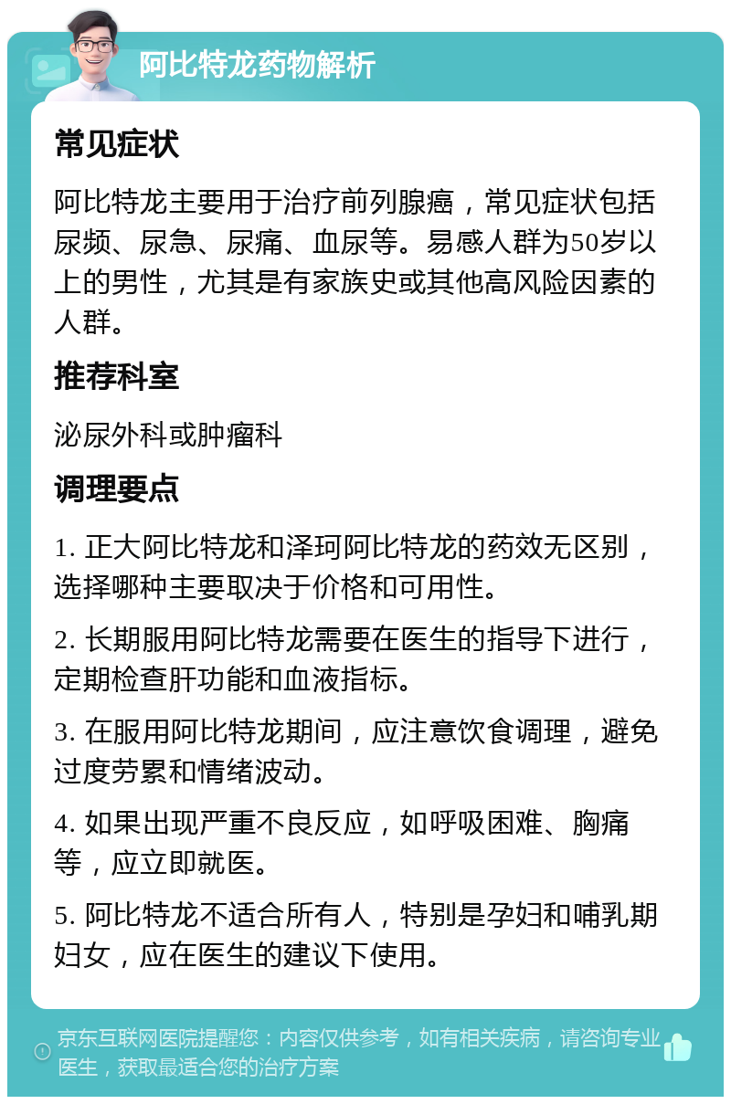 阿比特龙药物解析 常见症状 阿比特龙主要用于治疗前列腺癌，常见症状包括尿频、尿急、尿痛、血尿等。易感人群为50岁以上的男性，尤其是有家族史或其他高风险因素的人群。 推荐科室 泌尿外科或肿瘤科 调理要点 1. 正大阿比特龙和泽珂阿比特龙的药效无区别，选择哪种主要取决于价格和可用性。 2. 长期服用阿比特龙需要在医生的指导下进行，定期检查肝功能和血液指标。 3. 在服用阿比特龙期间，应注意饮食调理，避免过度劳累和情绪波动。 4. 如果出现严重不良反应，如呼吸困难、胸痛等，应立即就医。 5. 阿比特龙不适合所有人，特别是孕妇和哺乳期妇女，应在医生的建议下使用。