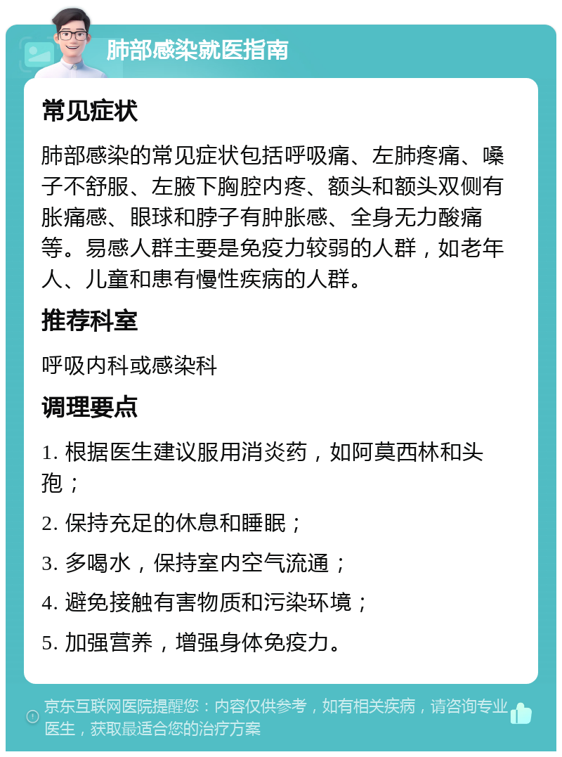 肺部感染就医指南 常见症状 肺部感染的常见症状包括呼吸痛、左肺疼痛、嗓子不舒服、左腋下胸腔内疼、额头和额头双侧有胀痛感、眼球和脖子有肿胀感、全身无力酸痛等。易感人群主要是免疫力较弱的人群，如老年人、儿童和患有慢性疾病的人群。 推荐科室 呼吸内科或感染科 调理要点 1. 根据医生建议服用消炎药，如阿莫西林和头孢； 2. 保持充足的休息和睡眠； 3. 多喝水，保持室内空气流通； 4. 避免接触有害物质和污染环境； 5. 加强营养，增强身体免疫力。