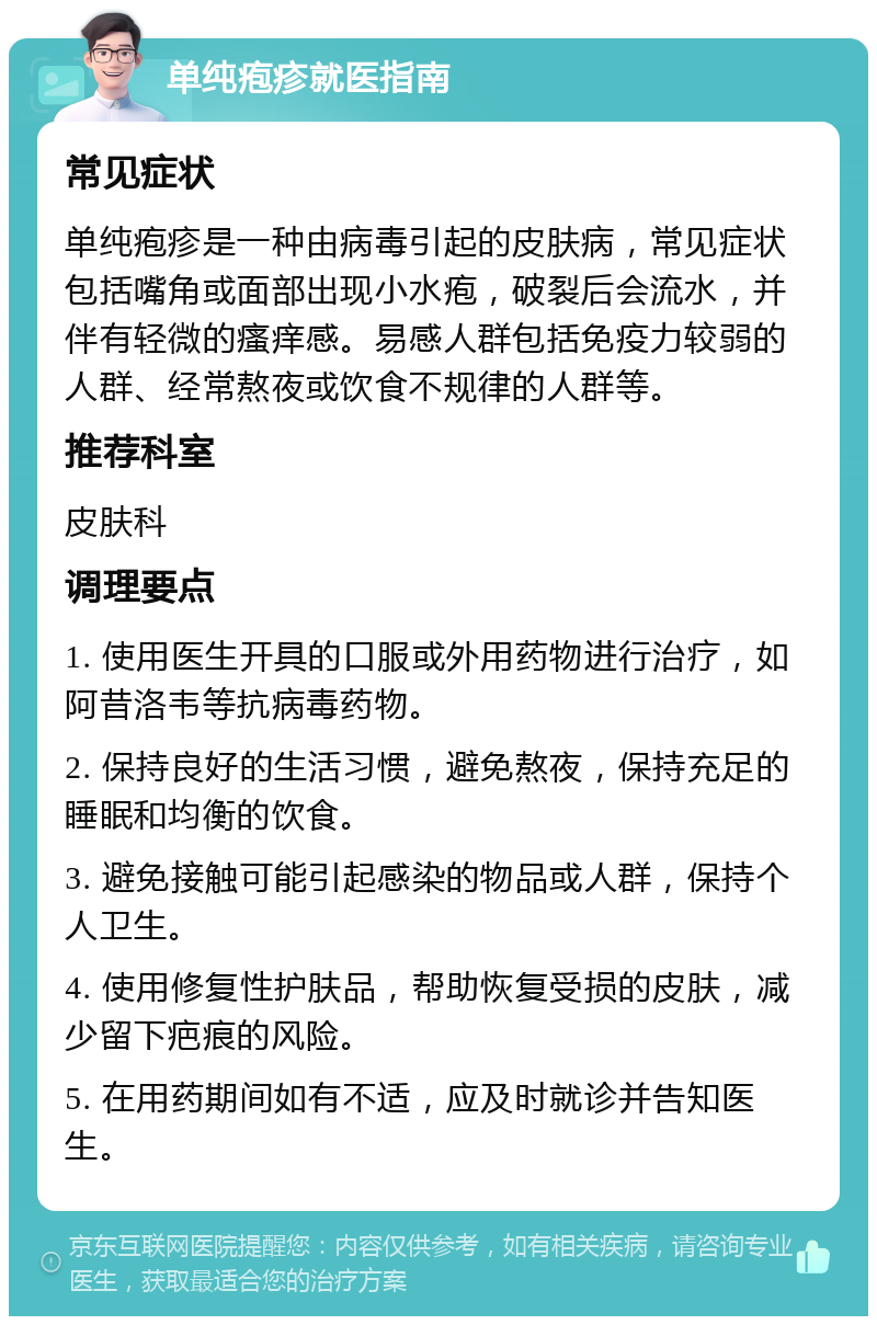 单纯疱疹就医指南 常见症状 单纯疱疹是一种由病毒引起的皮肤病，常见症状包括嘴角或面部出现小水疱，破裂后会流水，并伴有轻微的瘙痒感。易感人群包括免疫力较弱的人群、经常熬夜或饮食不规律的人群等。 推荐科室 皮肤科 调理要点 1. 使用医生开具的口服或外用药物进行治疗，如阿昔洛韦等抗病毒药物。 2. 保持良好的生活习惯，避免熬夜，保持充足的睡眠和均衡的饮食。 3. 避免接触可能引起感染的物品或人群，保持个人卫生。 4. 使用修复性护肤品，帮助恢复受损的皮肤，减少留下疤痕的风险。 5. 在用药期间如有不适，应及时就诊并告知医生。