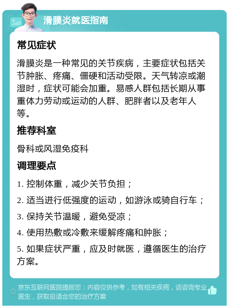 滑膜炎就医指南 常见症状 滑膜炎是一种常见的关节疾病，主要症状包括关节肿胀、疼痛、僵硬和活动受限。天气转凉或潮湿时，症状可能会加重。易感人群包括长期从事重体力劳动或运动的人群、肥胖者以及老年人等。 推荐科室 骨科或风湿免疫科 调理要点 1. 控制体重，减少关节负担； 2. 适当进行低强度的运动，如游泳或骑自行车； 3. 保持关节温暖，避免受凉； 4. 使用热敷或冷敷来缓解疼痛和肿胀； 5. 如果症状严重，应及时就医，遵循医生的治疗方案。